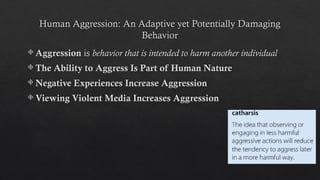 Human Aggression: An Adaptive yet Potentially Damaging
Behavior
 Aggression is behavior that is intended to harm another individual
 The Ability to Aggress Is Part of Human Nature
 Negative Experiences Increase Aggression
 Viewing Violent Media Increases Aggression
 