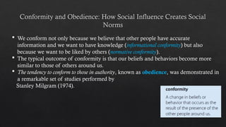 Conformity and Obedience: How Social Influence Creates Social
Norms
 We conform not only because we believe that other people have accurate
information and we want to have knowledge (informational conformity) but also
because we want to be liked by others (normative conformity).
 The typical outcome of conformity is that our beliefs and behaviors become more
similar to those of others around us.
 The tendency to conform to those in authority, known as obedience, was demonstrated in
a remarkable set of studies performed by
Stanley Milgram (1974).
 