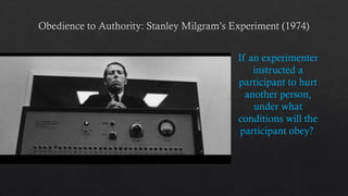 Obedience to Authority: Stanley Milgram’s Experiment (1974)
If an experimenter
instructed a
participant to hurt
another person,
under what
conditions will the
participant obey?
 