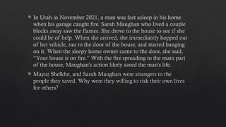  In Utah in November 2021, a man was fast asleep in his home
when his garage caught fire. Sarah Maughan who lived a couple
blocks away saw the flames. She drove to the house to see if she
could be of help. When she arrived, she immediately hopped out
of her vehicle, ran to the door of the house, and started banging
on it. When the sleepy home owner came to the door, she said,
“Your house is on fire.” With the fire spreading to the main part
of the house, Maughan’s action likely saved the man’s life.
 Mayur Shelkhe, and Sarah Maughan were strangers to the
people they saved. Why were they willing to risk their own lives
for others?
 