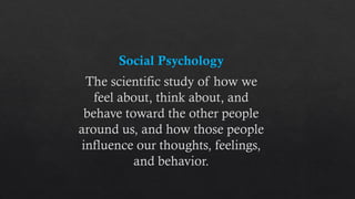 Social Psychology
The scientific study of how we
feel about, think about, and
behave toward the other people
around us, and how those people
influence our thoughts, feelings,
and behavior.
 