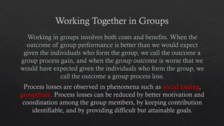 Working Together in Groups
Working in groups involves both costs and benefits. When the
outcome of group performance is better than we would expect
given the individuals who form the group, we call the outcome a
group process gain, and when the group outcome is worse that we
would have expected given the individuals who form the group, we
call the outcome a group process loss.
Process losses are observed in phenomena such as social loafing,
groupthink. Process losses can be reduced by better motivation and
coordination among the group members, by keeping contribution
identifiable, and by providing difficult but attainable goals.
 