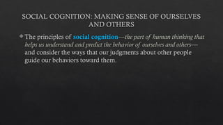 SOCIAL COGNITION: MAKING SENSE OF OURSELVES
AND OTHERS
 The principles of social cognition—the part of human thinking that
helps us understand and predict the behavior of ourselves and others—
and consider the ways that our judgments about other people
guide our behaviors toward them.
 
