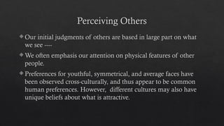 Perceiving Others
 Our initial judgments of others are based in large part on what
we see ----
 We often emphasis our attention on physical features of other
people.
 Preferences for youthful, symmetrical, and average faces have
been observed cross-culturally, and thus appear to be common
human preferences. However, different cultures may also have
unique beliefs about what is attractive.
 