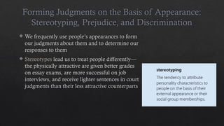 Forming Judgments on the Basis of Appearance:
Stereotyping, Prejudice, and Discrimination
 We frequently use people’s appearances to form
our judgments about them and to determine our
responses to them
 Stereotypes lead us to treat people differently—
the physically attractive are given better grades
on essay exams, are more successful on job
interviews, and receive lighter sentences in court
judgments than their less attractive counterparts
 