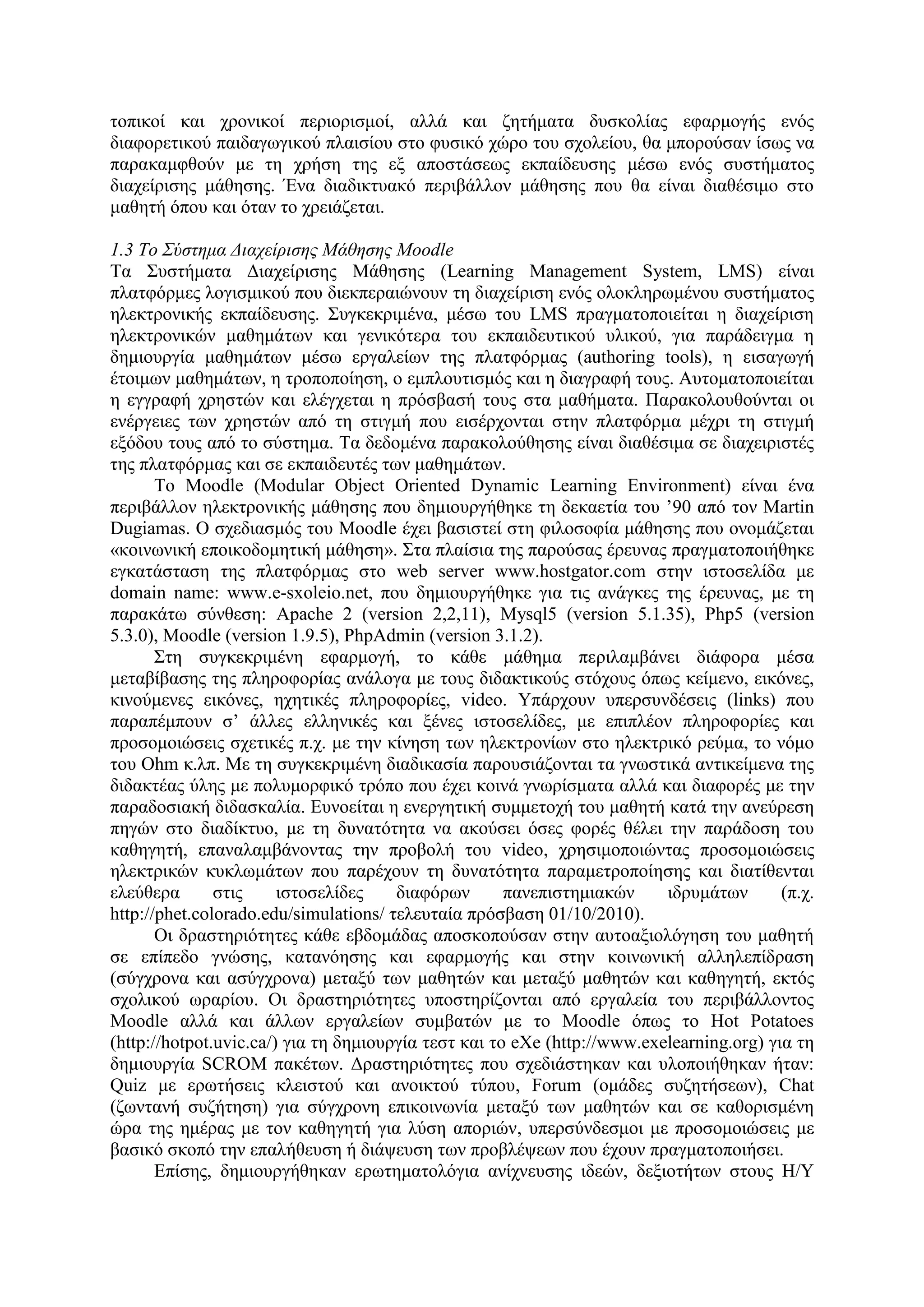 ηνπηθνί θαη ρξνληθνί πεξηνξηζκνί, αιιά θαη δεηήκαηα δπζθνιίαο εθαξκνγήο ελόο
δηαθνξεηηθνύ παηδαγσγηθνύ πιαηζίνπ ζην θπζηθό ρώξν ηνπ ζρνιείνπ, ζα κπνξνύζαλ ίζσο λα
παξαθακθζνύλ κε ηε ρξήζε ηεο εμ απνζηάζεσο εθπαίδεπζεο κέζσ ελόο ζπζηήκαηνο
δηαρείξηζεο κάζεζεο. Έλα δηαδηθηπαθό πεξηβάιινλ κάζεζεο πνπ ζα είλαη δηαζέζηκν ζην
καζεηή όπνπ θαη όηαλ ην ρξεηάδεηαη.

1.3 Το Σύζηημα Διατείριζης Μάθηζης Moodle
Σα ΢πζηήκαηα Γηαρείξηζεο Μάζεζεο (Learning Management System, LMS) είλαη
πιαηθόξκεο ινγηζκηθνύ πνπ δηεθπεξαηώλνπλ ηε δηαρείξηζε ελόο νινθιεξσκέλνπ ζπζηήκαηνο
ειεθηξνληθήο εθπαίδεπζεο. ΢πγθεθξηκέλα, κέζσ ηνπ LMS πξαγκαηνπνηείηαη ε δηαρείξηζε
ειεθηξνληθώλ καζεκάησλ θαη γεληθόηεξα ηνπ εθπαηδεπηηθνύ πιηθνύ, γηα παξάδεηγκα ε
δεκηνπξγία καζεκάησλ κέζσ εξγαιείσλ ηεο πιαηθόξκαο (authoring tools), ε εηζαγσγή
έηνηκσλ καζεκάησλ, ε ηξνπνπνίεζε, ν εκπινπηηζκόο θαη ε δηαγξαθή ηνπο. Απηνκαηνπνηείηαη
ε εγγξαθή ρξεζηώλ θαη ειέγρεηαη ε πξόζβαζή ηνπο ζηα καζήκαηα. Παξαθνινπζνύληαη νη
ελέξγεηεο ησλ ρξεζηώλ από ηε ζηηγκή πνπ εηζέξρνληαη ζηελ πιαηθόξκα κέρξη ηε ζηηγκή
εμόδνπ ηνπο από ην ζύζηεκα. Σα δεδνκέλα παξαθνινύζεζεο είλαη δηαζέζηκα ζε δηαρεηξηζηέο
ηεο πιαηθόξκαο θαη ζε εθπαηδεπηέο ησλ καζεκάησλ.
       Σν Moodle (Modular Object Oriented Dynamic Learning Environment) είλαη έλα
πεξηβάιινλ ειεθηξνληθήο κάζεζεο πνπ δεκηνπξγήζεθε ηε δεθαεηία ηνπ ‟90 από ηνλ Martin
Dugiamas. Ο ζρεδηαζκόο ηνπ Moodle έρεη βαζηζηεί ζηε θηινζνθία κάζεζεο πνπ νλνκάδεηαη
«θνηλσληθή επνηθνδνκεηηθή κάζεζε». ΢ηα πιαίζηα ηεο παξνύζαο έξεπλαο πξαγκαηνπνηήζεθε
εγθαηάζηαζε ηεο πιαηθόξκαο ζην web server www.hostgator.com ζηελ ηζηνζειίδα κε
domain name: www.e-sxoleio.net, πνπ δεκηνπξγήζεθε γηα ηηο αλάγθεο ηεο έξεπλαο, κε ηε
παξαθάησ ζύλζεζε: Apache 2 (version 2,2,11), Mysql5 (version 5.1.35), Php5 (version
5.3.0), Moodle (version 1.9.5), PhpAdmin (version 3.1.2).
       ΢ηε ζπγθεθξηκέλε εθαξκνγή, ην θάζε κάζεκα πεξηιακβάλεη δηάθνξα κέζα
κεηαβίβαζεο ηεο πιεξνθνξίαο αλάινγα κε ηνπο δηδαθηηθνύο ζηόρνπο όπσο θείκελν, εηθόλεο,
θηλνύκελεο εηθόλεο, ερεηηθέο πιεξνθνξίεο, video. Τπάξρνπλ ππεξζπλδέζεηο (links) πνπ
παξαπέκπνπλ ζ‟ άιιεο ειιεληθέο θαη μέλεο ηζηνζειίδεο, κε επηπιένλ πιεξνθνξίεο θαη
πξνζνκνηώζεηο ζρεηηθέο π.ρ. κε ηελ θίλεζε ησλ ειεθηξνλίσλ ζην ειεθηξηθό ξεύκα, ην λόκν
ηνπ Ohm θ.ιπ. Με ηε ζπγθεθξηκέλε δηαδηθαζία παξνπζηάδνληαη ηα γλσζηηθά αληηθείκελα ηεο
δηδαθηέαο ύιεο κε πνιπκνξθηθό ηξόπν πνπ έρεη θνηλά γλσξίζκαηα αιιά θαη δηαθνξέο κε ηελ
παξαδνζηαθή δηδαζθαιία. Δπλνείηαη ε ελεξγεηηθή ζπκκεηνρή ηνπ καζεηή θαηά ηελ αλεύξεζε
πεγώλ ζην δηαδίθηπν, κε ηε δπλαηόηεηα λα αθνύζεη όζεο θνξέο ζέιεη ηελ παξάδνζε ηνπ
θαζεγεηή, επαλαιακβάλνληαο ηελ πξνβνιή ηνπ video, ρξεζηκνπνηώληαο πξνζνκνηώζεηο
ειεθηξηθώλ θπθισκάησλ πνπ παξέρνπλ ηε δπλαηόηεηα παξακεηξνπνίεζεο θαη δηαηίζεληαη
ειεύζεξα       ζηηο     ηζηνζειίδεο    δηαθόξσλ       παλεπηζηεκηαθώλ     ηδξπκάησλ       (π.ρ.
http://phet.colorado.edu/simulations/ ηειεπηαία πξόζβαζε 01/10/2010).
       Οη δξαζηεξηόηεηεο θάζε εβδνκάδαο απνζθνπνύζαλ ζηελ απηναμηνιόγεζε ηνπ καζεηή
ζε επίπεδν γλώζεο, θαηαλόεζεο θαη εθαξκνγήο θαη ζηελ θνηλσληθή αιιειεπίδξαζε
(ζύγρξνλα θαη αζύγρξνλα) κεηαμύ ησλ καζεηώλ θαη κεηαμύ καζεηώλ θαη θαζεγεηή, εθηόο
ζρνιηθνύ σξαξίνπ. Οη δξαζηεξηόηεηεο ππνζηεξίδνληαη από εξγαιεία ηνπ πεξηβάιινληνο
Moodle αιιά θαη άιισλ εξγαιείσλ ζπκβαηώλ κε ην Moodle όπσο ην Hot Potatoes
(http://hotpot.uvic.ca/) γηα ηε δεκηνπξγία ηεζη θαη ην eXe (http://www.exelearning.org) γηα ηε
δεκηνπξγία SCROM παθέησλ. Γξαζηεξηόηεηεο πνπ ζρεδηάζηεθαλ θαη πινπνηήζεθαλ ήηαλ:
Quiz κε εξσηήζεηο θιεηζηνύ θαη αλνηθηνύ ηύπνπ, Forum (νκάδεο ζπδεηήζεσλ), Chat
(δσληαλή ζπδήηεζε) γηα ζύγρξνλε επηθνηλσλία κεηαμύ ησλ καζεηώλ θαη ζε θαζνξηζκέλε
ώξα ηεο εκέξαο κε ηνλ θαζεγεηή γηα ιύζε απνξηώλ, ππεξζύλδεζκνη κε πξνζνκνηώζεηο κε
βαζηθό ζθνπό ηελ επαιήζεπζε ή δηάςεπζε ησλ πξνβιέςεσλ πνπ έρνπλ πξαγκαηνπνηήζεη.
       Δπίζεο, δεκηνπξγήζεθαλ εξσηεκαηνιόγηα αλίρλεπζεο ηδεώλ, δεμηνηήησλ ζηνπο Η/Τ
 