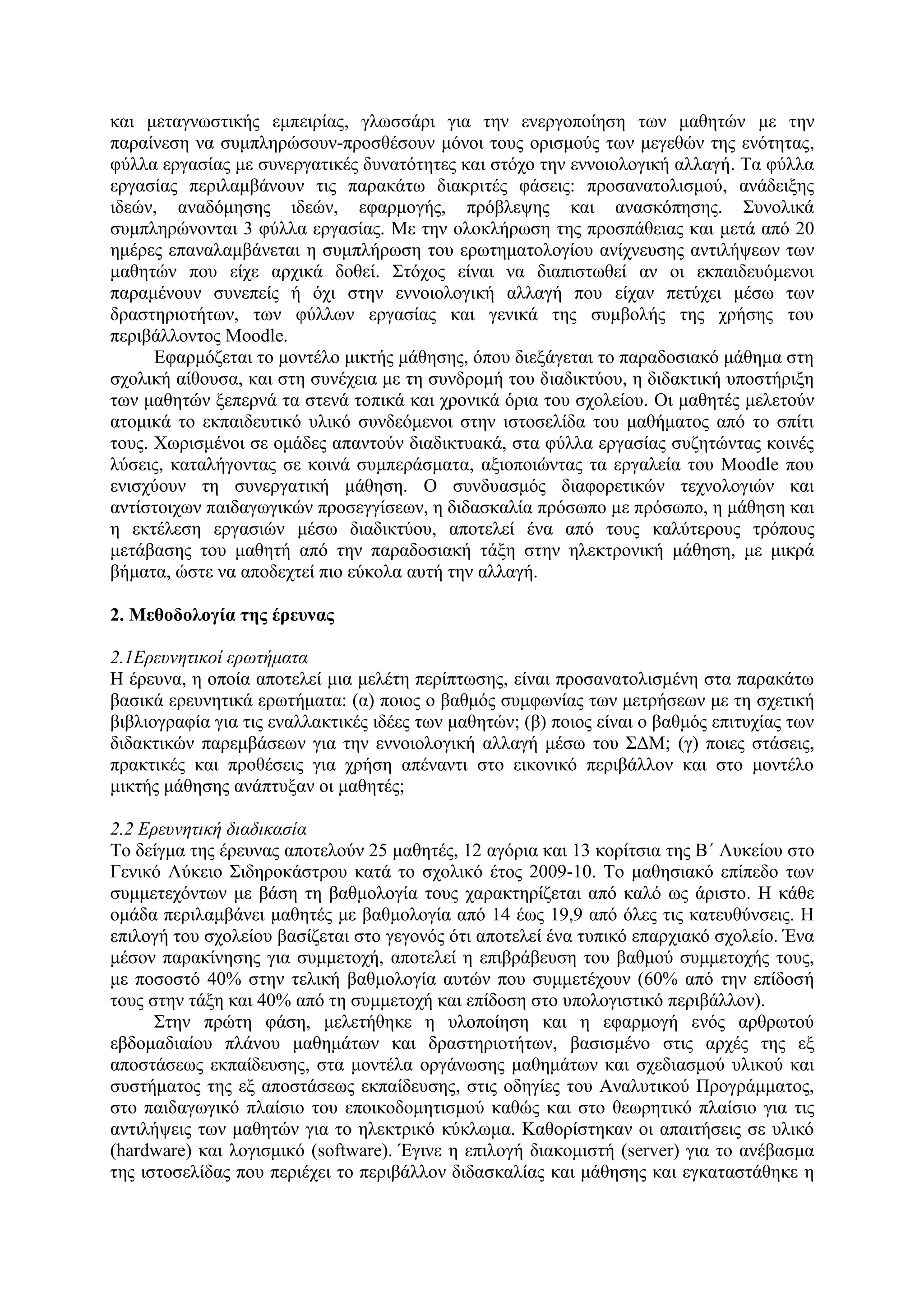 θαη κεηαγλσζηηθήο εκπεηξίαο, γισζζάξη γηα ηελ ελεξγνπνίεζε ησλ καζεηώλ κε ηελ
παξαίλεζε λα ζπκπιεξώζνπλ-πξνζζέζνπλ κόλνη ηνπο νξηζκνύο ησλ κεγεζώλ ηεο ελόηεηαο,
θύιια εξγαζίαο κε ζπλεξγαηηθέο δπλαηόηεηεο θαη ζηόρν ηελ ελλνηνινγηθή αιιαγή. Σα θύιια
εξγαζίαο πεξηιακβάλνπλ ηηο παξαθάησ δηαθξηηέο θάζεηο: πξνζαλαηνιηζκνύ, αλάδεημεο
ηδεώλ, αλαδόκεζεο ηδεώλ, εθαξκνγήο, πξόβιεςεο θαη αλαζθόπεζεο. ΢πλνιηθά
ζπκπιεξώλνληαη 3 θύιια εξγαζίαο. Με ηελ νινθιήξσζε ηεο πξνζπάζεηαο θαη κεηά από 20
εκέξεο επαλαιακβάλεηαη ε ζπκπιήξσζε ηνπ εξσηεκαηνινγίνπ αλίρλεπζεο αληηιήςεσλ ησλ
καζεηώλ πνπ είρε αξρηθά δνζεί. ΢ηόρνο είλαη λα δηαπηζησζεί αλ νη εθπαηδεπόκελνη
παξακέλνπλ ζπλεπείο ή όρη ζηελ ελλνηνινγηθή αιιαγή πνπ είραλ πεηύρεη κέζσ ησλ
δξαζηεξηνηήησλ, ησλ θύιισλ εξγαζίαο θαη γεληθά ηεο ζπκβνιήο ηεο ρξήζεο ηνπ
πεξηβάιινληνο Moodle.
      Δθαξκόδεηαη ην κνληέιν κηθηήο κάζεζεο, όπνπ δηεμάγεηαη ην παξαδνζηαθό κάζεκα ζηε
ζρνιηθή αίζνπζα, θαη ζηε ζπλέρεηα κε ηε ζπλδξνκή ηνπ δηαδηθηύνπ, ε δηδαθηηθή ππνζηήξημε
ησλ καζεηώλ μεπεξλά ηα ζηελά ηνπηθά θαη ρξνληθά όξηα ηνπ ζρνιείνπ. Οη καζεηέο κειεηνύλ
αηνκηθά ην εθπαηδεπηηθό πιηθό ζπλδεόκελνη ζηελ ηζηνζειίδα ηνπ καζήκαηνο από ην ζπίηη
ηνπο. Υσξηζκέλνη ζε νκάδεο απαληνύλ δηαδηθηπαθά, ζηα θύιια εξγαζίαο ζπδεηώληαο θνηλέο
ιύζεηο, θαηαιήγνληαο ζε θνηλά ζπκπεξάζκαηα, αμηνπνηώληαο ηα εξγαιεία ηνπ Moodle πνπ
εληζρύνπλ ηε ζπλεξγαηηθή κάζεζε. Ο ζπλδπαζκόο δηαθνξεηηθώλ ηερλνινγηώλ θαη
αληίζηνηρσλ παηδαγσγηθώλ πξνζεγγίζεσλ, ε δηδαζθαιία πξόζσπν κε πξόζσπν, ε κάζεζε θαη
ε εθηέιεζε εξγαζηώλ κέζσ δηαδηθηύνπ, απνηειεί έλα από ηνπο θαιύηεξνπο ηξόπνπο
κεηάβαζεο ηνπ καζεηή από ηελ παξαδνζηαθή ηάμε ζηελ ειεθηξνληθή κάζεζε, κε κηθξά
βήκαηα, ώζηε λα απνδερηεί πην εύθνια απηή ηελ αιιαγή.

2. Μεζοδοιογία ηες έρεσλας

2.1Ερεσνηηικοί ερφηήμαηα
Η έξεπλα, ε νπνία απνηειεί κηα κειέηε πεξίπησζεο, είλαη πξνζαλαηνιηζκέλε ζηα παξαθάησ
βαζηθά εξεπλεηηθά εξσηήκαηα: (α) πνηνο ν βαζκόο ζπκθσλίαο ησλ κεηξήζεσλ κε ηε ζρεηηθή
βηβιηνγξαθία γηα ηηο ελαιιαθηηθέο ηδέεο ησλ καζεηώλ; (β) πνηνο είλαη ν βαζκόο επηηπρίαο ησλ
δηδαθηηθώλ παξεκβάζεσλ γηα ηελ ελλνηνινγηθή αιιαγή κέζσ ηνπ ΢ΓΜ; (γ) πνηεο ζηάζεηο,
πξαθηηθέο θαη πξνζέζεηο γηα ρξήζε απέλαληη ζην εηθνληθό πεξηβάιινλ θαη ζην κνληέιν
κηθηήο κάζεζεο αλάπηπμαλ νη καζεηέο;

2.2 Ερεσνηηική διαδικαζία
Σν δείγκα ηεο έξεπλαο απνηεινύλ 25 καζεηέο, 12 αγόξηα θαη 13 θνξίηζηα ηεο Β΄ Λπθείνπ ζην
Γεληθό Λύθεην ΢ηδεξνθάζηξνπ θαηά ην ζρνιηθό έηνο 2009-10. Σν καζεζηαθό επίπεδν ησλ
ζπκκεηερόλησλ κε βάζε ηε βαζκνινγία ηνπο ραξαθηεξίδεηαη από θαιό σο άξηζην. Η θάζε
νκάδα πεξηιακβάλεη καζεηέο κε βαζκνινγία από 14 έσο 19,9 από όιεο ηηο θαηεπζύλζεηο. Η
επηινγή ηνπ ζρνιείνπ βαζίδεηαη ζην γεγνλόο όηη απνηειεί έλα ηππηθό επαξρηαθό ζρνιείν. Έλα
κέζνλ παξαθίλεζεο γηα ζπκκεηνρή, απνηειεί ε επηβξάβεπζε ηνπ βαζκνύ ζπκκεηνρήο ηνπο,
κε πνζνζηό 40% ζηελ ηειηθή βαζκνινγία απηώλ πνπ ζπκκεηέρνπλ (60% από ηελ επίδνζή
ηνπο ζηελ ηάμε θαη 40% από ηε ζπκκεηνρή θαη επίδνζε ζην ππνινγηζηηθό πεξηβάιινλ).
      ΢ηελ πξώηε θάζε, κειεηήζεθε ε πινπνίεζε θαη ε εθαξκνγή ελόο αξζξσηνύ
εβδνκαδηαίνπ πιάλνπ καζεκάησλ θαη δξαζηεξηνηήησλ, βαζηζκέλν ζηηο αξρέο ηεο εμ
απνζηάζεσο εθπαίδεπζεο, ζηα κνληέια νξγάλσζεο καζεκάησλ θαη ζρεδηαζκνύ πιηθνύ θαη
ζπζηήκαηνο ηεο εμ απνζηάζεσο εθπαίδεπζεο, ζηηο νδεγίεο ηνπ Αλαιπηηθνύ Πξνγξάκκαηνο,
ζην παηδαγσγηθό πιαίζην ηνπ επνηθνδνκεηηζκνύ θαζώο θαη ζην ζεσξεηηθό πιαίζην γηα ηηο
αληηιήςεηο ησλ καζεηώλ γηα ην ειεθηξηθό θύθισκα. Καζνξίζηεθαλ νη απαηηήζεηο ζε πιηθό
(hardware) θαη ινγηζκηθό (software). Έγηλε ε επηινγή δηαθνκηζηή (server) γηα ην αλέβαζκα
ηεο ηζηνζειίδαο πνπ πεξηέρεη ην πεξηβάιινλ δηδαζθαιίαο θαη κάζεζεο θαη εγθαηαζηάζεθε ε
 