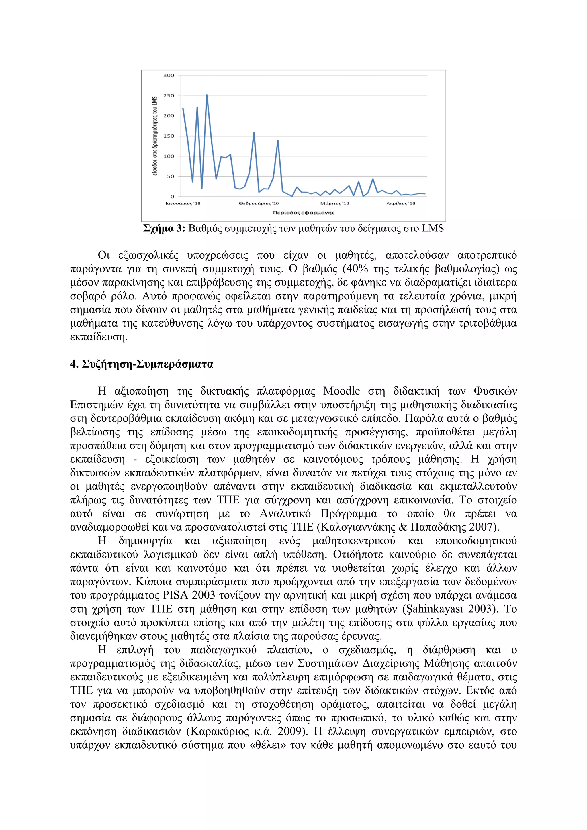 Στήκα 3: Βαζκόο ζπκκεηνρήο ησλ καζεηώλ ηνπ δείγκαηνο ζην LMS

     Οη εμσζρνιηθέο ππνρξεώζεηο πνπ είραλ νη καζεηέο, απνηεινύζαλ απνηξεπηηθό
παξάγνληα γηα ηε ζπλεπή ζπκκεηνρή ηνπο. Ο βαζκόο (40% ηεο ηειηθήο βαζκνινγίαο) σο
κέζνλ παξαθίλεζεο θαη επηβξάβεπζεο ηεο ζπκκεηνρήο, δε θάλεθε λα δηαδξακαηίδεη ηδηαίηεξα
ζνβαξό ξόιν. Απηό πξνθαλώο νθείιεηαη ζηελ παξαηεξνύκελε ηα ηειεπηαία ρξόληα, κηθξή
ζεκαζία πνπ δίλνπλ νη καζεηέο ζηα καζήκαηα γεληθήο παηδείαο θαη ηε πξνζήισζή ηνπο ζηα
καζήκαηα ηεο θαηεύζπλζεο ιόγσ ηνπ ππάξρνληνο ζπζηήκαηνο εηζαγσγήο ζηελ ηξηηνβάζκηα
εθπαίδεπζε.

4. Σσδήηεζε-Σσκπεράζκαηα

     Η αμηνπνίεζε ηεο δηθηπαθήο πιαηθόξκαο Moodle ζηε δηδαθηηθή ησλ Φπζηθώλ
Δπηζηεκώλ έρεη ηε δπλαηόηεηα λα ζπκβάιιεη ζηελ ππνζηήξημε ηεο καζεζηαθήο δηαδηθαζίαο
ζηε δεπηεξνβάζκηα εθπαίδεπζε αθόκε θαη ζε κεηαγλσζηηθό επίπεδν. Παξόια απηά ν βαζκόο
βειηίσζεο ηεο επίδνζεο κέζσ ηεο επνηθνδνκεηηθήο πξνζέγγηζεο, πξνϋπνζέηεη κεγάιε
πξνζπάζεηα ζηε δόκεζε θαη ζηνλ πξνγξακκαηηζκό ησλ δηδαθηηθώλ ελεξγεηώλ, αιιά θαη ζηελ
εθπαίδεπζε - εμνηθείσζε ησλ καζεηώλ ζε θαηλνηόκνπο ηξόπνπο κάζεζεο. Η ρξήζε
δηθηπαθώλ εθπαηδεπηηθώλ πιαηθόξκσλ, είλαη δπλαηόλ λα πεηύρεη ηνπο ζηόρνπο ηεο κόλν αλ
νη καζεηέο ελεξγνπνηεζνύλ απέλαληη ζηελ εθπαηδεπηηθή δηαδηθαζία θαη εθκεηαιιεπηνύλ
πιήξσο ηηο δπλαηόηεηεο ησλ ΣΠΔ γηα ζύγρξνλε θαη αζύγρξνλε επηθνηλσλία. Σν ζηνηρείν
απηό είλαη ζε ζπλάξηεζε κε ην Αλαιπηηθό Πξόγξακκα ην νπνίν ζα πξέπεη λα
αλαδηακνξθσζεί θαη λα πξνζαλαηνιηζηεί ζηηο ΣΠΔ (Καινγηαλλάθεο & Παπαδάθεο 2007).
     Η δεκηνπξγία θαη αμηνπνίεζε ελόο καζεηνθεληξηθνύ θαη επνηθνδνκεηηθνύ
εθπαηδεπηηθνύ ινγηζκηθνύ δελ είλαη απιή ππόζεζε. Οηηδήπνηε θαηλνύξην δε ζπλεπάγεηαη
πάληα όηη είλαη θαη θαηλνηόκν θαη όηη πξέπεη λα πηνζεηείηαη ρσξίο έιεγρν θαη άιισλ
παξαγόλησλ. Κάπνηα ζπκπεξάζκαηα πνπ πξνέξρνληαη από ηελ επεμεξγαζία ησλ δεδνκέλσλ
ηνπ πξνγξάκκαηνο PISA 2003 ηνλίδνπλ ηελ αξλεηηθή θαη κηθξή ζρέζε πνπ ππάξρεη αλάκεζα
ζηε ρξήζε ησλ ΣΠΔ ζηε κάζεζε θαη ζηελ επίδνζε ησλ καζεηώλ (Şahinkayası 2003). Σν
ζηνηρείν απηό πξνθύπηεη επίζεο θαη από ηελ κειέηε ηεο επίδνζεο ζηα θύιια εξγαζίαο πνπ
δηαλεκήζεθαλ ζηνπο καζεηέο ζηα πιαίζηα ηεο παξνύζαο έξεπλαο.
     Η επηινγή ηνπ παηδαγσγηθνύ πιαηζίνπ, ν ζρεδηαζκόο, ε δηάξζξσζε θαη ν
πξνγξακκαηηζκόο ηεο δηδαζθαιίαο, κέζσ ησλ ΢πζηεκάησλ Γηαρείξηζεο Μάζεζεο απαηηνύλ
εθπαηδεπηηθνύο κε εμεηδηθεπκέλε θαη πνιύπιεπξε επηκόξθσζε ζε παηδαγσγηθά ζέκαηα, ζηηο
ΣΠΔ γηα λα κπνξνύλ λα ππνβνεζεζνύλ ζηελ επίηεπμε ησλ δηδαθηηθώλ ζηόρσλ. Δθηόο από
ηνλ πξνζεθηηθό ζρεδηαζκό θαη ηε ζηνρνζέηεζε νξάκαηνο, απαηηείηαη λα δνζεί κεγάιε
ζεκαζία ζε δηάθνξνπο άιινπο παξάγνληεο όπσο ην πξνζσπηθό, ην πιηθό θαζώο θαη ζηελ
εθπόλεζε δηαδηθαζηώλ (Καξαθύξηνο θ.ά. 2009). Η έιιεηςε ζπλεξγαηηθώλ εκπεηξηώλ, ζην
ππάξρνλ εθπαηδεπηηθό ζύζηεκα πνπ «ζέιεη» ηνλ θάζε καζεηή απνκνλσκέλν ζην εαπηό ηνπ
 