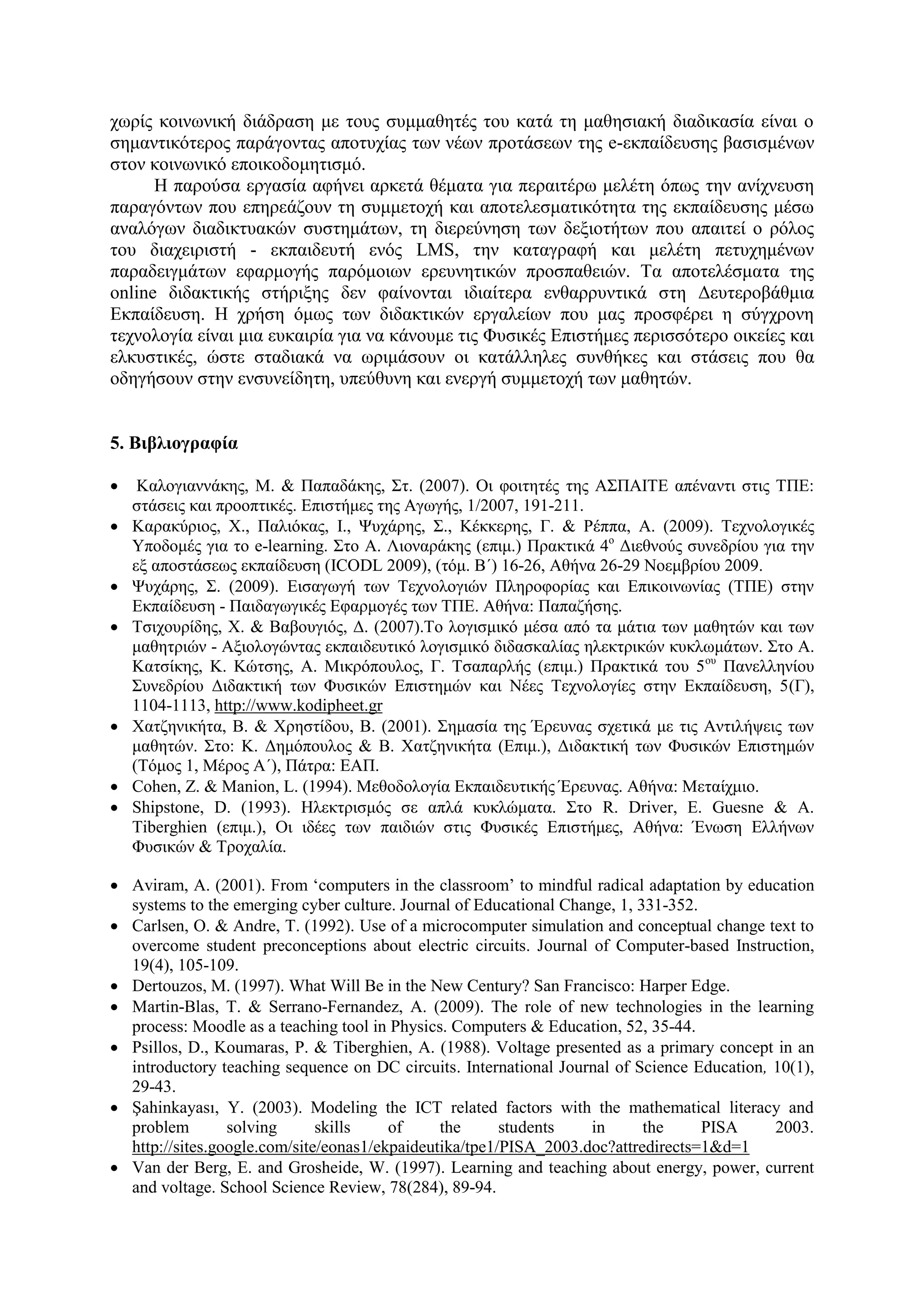 ρσξίο θνηλσληθή δηάδξαζε κε ηνπο ζπκκαζεηέο ηνπ θαηά ηε καζεζηαθή δηαδηθαζία είλαη ν
ζεκαληηθόηεξνο παξάγνληαο απνηπρίαο ησλ λέσλ πξνηάζεσλ ηεο e-εθπαίδεπζεο βαζηζκέλσλ
ζηνλ θνηλσληθό επνηθνδνκεηηζκό.
      Η παξνύζα εξγαζία αθήλεη αξθεηά ζέκαηα γηα πεξαηηέξσ κειέηε όπσο ηελ αλίρλεπζε
παξαγόλησλ πνπ επεξεάδνπλ ηε ζπκκεηνρή θαη απνηειεζκαηηθόηεηα ηεο εθπαίδεπζεο κέζσ
αλαιόγσλ δηαδηθηπαθώλ ζπζηεκάησλ, ηε δηεξεύλεζε ησλ δεμηνηήησλ πνπ απαηηεί ν ξόινο
ηνπ δηαρεηξηζηή - εθπαηδεπηή ελόο LMS, ηελ θαηαγξαθή θαη κειέηε πεηπρεκέλσλ
παξαδεηγκάησλ εθαξκνγήο παξόκνησλ εξεπλεηηθώλ πξνζπαζεηώλ. Σα απνηειέζκαηα ηεο
online δηδαθηηθήο ζηήξημεο δελ θαίλνληαη ηδηαίηεξα ελζαξξπληηθά ζηε Γεπηεξνβάζκηα
Δθπαίδεπζε. Η ρξήζε όκσο ησλ δηδαθηηθώλ εξγαιείσλ πνπ καο πξνζθέξεη ε ζύγρξνλε
ηερλνινγία είλαη κηα επθαηξία γηα λα θάλνπκε ηηο Φπζηθέο Δπηζηήκεο πεξηζζόηεξν νηθείεο θαη
ειθπζηηθέο, ώζηε ζηαδηαθά λα σξηκάζνπλ νη θαηάιιειεο ζπλζήθεο θαη ζηάζεηο πνπ ζα
νδεγήζνπλ ζηελ ελζπλείδεηε, ππεύζπλε θαη ελεξγή ζπκκεηνρή ησλ καζεηώλ.


5. Βηβιηογραθία

    Καινγηαλλάθεο, Μ. & Παπαδάθεο, ΢η. (2007). Οη θνηηεηέο ηεο Α΢ΠΑΙΣΔ απέλαληη ζηηο ΣΠΔ:
    ζηάζεηο θαη πξννπηηθέο. Δπηζηήκεο ηεο Αγσγήο, 1/2007, 191-211.
   Καξαθύξηνο, Υ., Παιηόθαο, Ι., Φπράξεο, ΢., Κέθθεξεο, Γ. & Ρέππα, Α. (2009). Σερλνινγηθέο
    Τπνδνκέο γηα ην e-learning. ΢ην Α. Ληνλαξάθεο (επηκ.) Πξαθηηθά 4ν Γηεζλνύο ζπλεδξίνπ γηα ηελ
    εμ απνζηάζεσο εθπαίδεπζε (ICODL 2009), (ηόκ. Β΄) 16-26, Αζήλα 26-29 Ννεκβξίνπ 2009.
   Φπράξεο, ΢. (2009). Δηζαγσγή ησλ Σερλνινγηώλ Πιεξνθνξίαο θαη Δπηθνηλσλίαο (ΣΠΔ) ζηελ
    Δθπαίδεπζε - Παηδαγσγηθέο Δθαξκνγέο ησλ ΣΠΔ. Αζήλα: Παπαδήζεο.
   Σζηρνπξίδεο, Υ. & Βαβνπγηόο, Γ. (2007).Σν ινγηζκηθό κέζα από ηα κάηηα ησλ καζεηώλ θαη ησλ
    καζεηξηώλ - Αμηνινγώληαο εθπαηδεπηηθό ινγηζκηθό δηδαζθαιίαο ειεθηξηθώλ θπθισκάησλ. ΢ην Α.
    Καηζίθεο, Κ. Κώηζεο, Α. Μηθξόπνπινο, Γ. Σζαπαξιήο (επηκ.) Πξαθηηθά ηνπ 5 νπ Παλειιελίνπ
    ΢πλεδξίνπ Γηδαθηηθή ησλ Φπζηθώλ Δπηζηεκώλ θαη Νέεο Σερλνινγίεο ζηελ Δθπαίδεπζε, 5(Γ),
    1104-1113, http://www.kodipheet.gr
   Υαηδεληθήηα, Β. & Υξεζηίδνπ, Β. (2001). ΢εκαζία ηεο Έξεπλαο ζρεηηθά κε ηηο Αληηιήςεηο ησλ
    καζεηώλ. ΢ην: Κ. Γεκόπνπινο & Β. Υαηδεληθήηα (Δπηκ.), Γηδαθηηθή ησλ Φπζηθώλ Δπηζηεκώλ
    (Σόκνο 1, Μέξνο Α΄), Πάηξα: ΔΑΠ.
   Cohen, Z. & Manion, L. (1994). Μεζνδνινγία Δθπαηδεπηηθήο Έξεπλαο. Αζήλα: Μεηαίρκην.
   Shipstone, D. (1993). Ηιεθηξηζκόο ζε απιά θπθιώκαηα. ΢ην R. Driver, E. Guesne & A.
    Tiberghien (επηκ.), Οη ηδέεο ησλ παηδηώλ ζηηο Φπζηθέο Δπηζηήκεο, Αζήλα: Έλσζε Διιήλσλ
    Φπζηθώλ & Σξνραιία.

 Aviram, A. (2001). From „computers in the classroom‟ to mindful radical adaptation by education
  systems to the emerging cyber culture. Journal of Educational Change, 1, 331-352.
 Carlsen, O. & Andre, Σ. (1992). Use of a microcomputer simulation and conceptual change text to
  overcome student preconceptions about electric circuits. Journal νf Computer-based Instruction,
  19(4), 105-109.
 Dertouzos, M. (1997). What Will Be in the New Century? San Francisco: Harper Edge.
 Martin-Blas, T. & Serrano-Fernandez, A. (2009). The role of new technologies in the learning
  process: Moodle as a teaching tool in Physics. Computers & Education, 52, 35-44.
 Psillos, D., Koumaras, Ρ. & Tiberghien, Α. (1988). Voltage presented as a primary concept in an
  introductory teaching sequence on DC circuits. International Journal of Science Education, 10(1),
  29-43.
 Şahinkayası, Τ. (2003). Modeling the ICT related factors with the mathematical literacy and
  problem        solving      skills    of     the      students    in      the     PISA     2003.
  http://sites.google.com/site/eonas1/ekpaideutika/tpe1/PISA_2003.doc?attredirects=1&d=1
 Van der Berg, Δ. and Grosheide, W. (1997). Learning and teaching about energy, power, current
  and voltage. School Science Review, 78(284), 89-94.
 