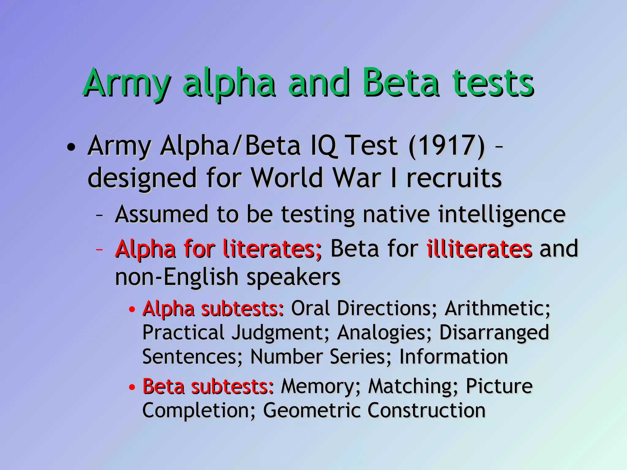 Army alpha and Beta tests  Army Alpha/Beta IQ Test (1917) – designed for World War I recruits  Assumed to be testing native intelligence  Alpha for literates;  Beta for  illiterates  and non-English speakers  Alpha subtests:  Oral Directions; Arithmetic; Practical Judgment; Analogies; Disarranged Sentences; Number Series; Information  Beta subtests:  Memory; Matching; Picture Completion; Geometric Construction 