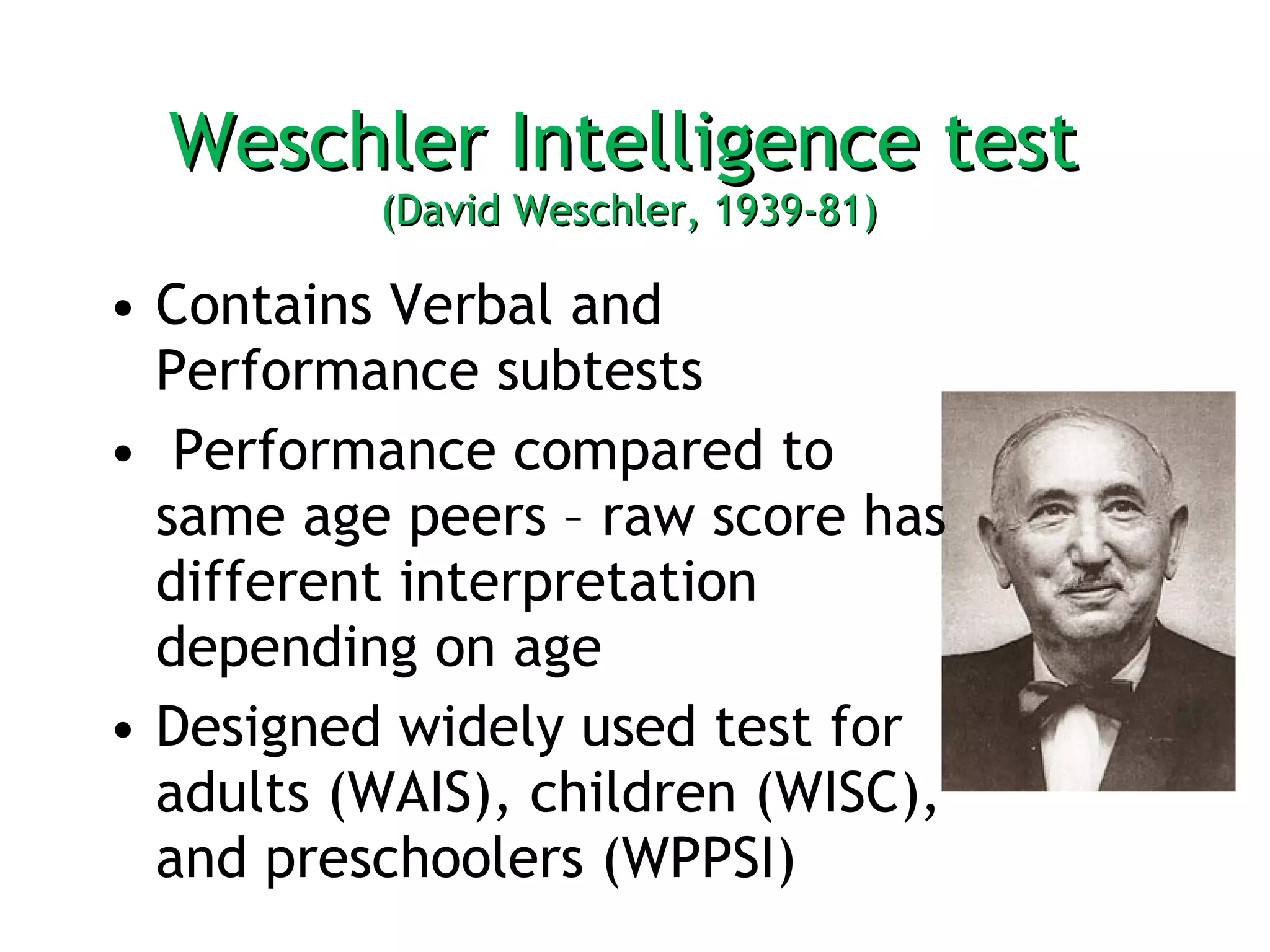 Weschler Intelligence test  (David Weschler, 1939-81)  Contains Verbal and Performance subtests Performance compared to same age peers – raw score has different interpretation depending on age  Designed widely used test for adults (WAIS), children (WISC), and preschoolers (WPPSI) 