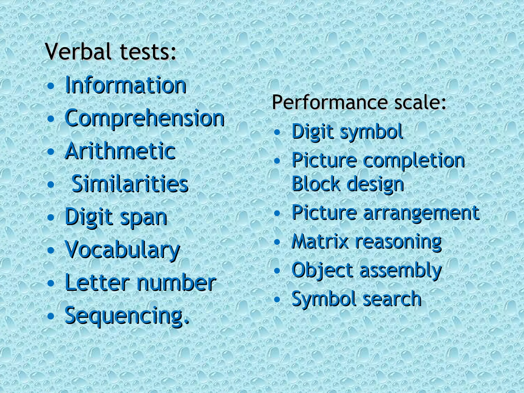 Verbal tests: Information Comprehension Arithmetic Similarities Digit span  Vocabulary  Letter number Sequencing.  Performance scale: Digit symbol  Picture completion Block design  Picture arrangement Matrix reasoning Object assembly Symbol search 