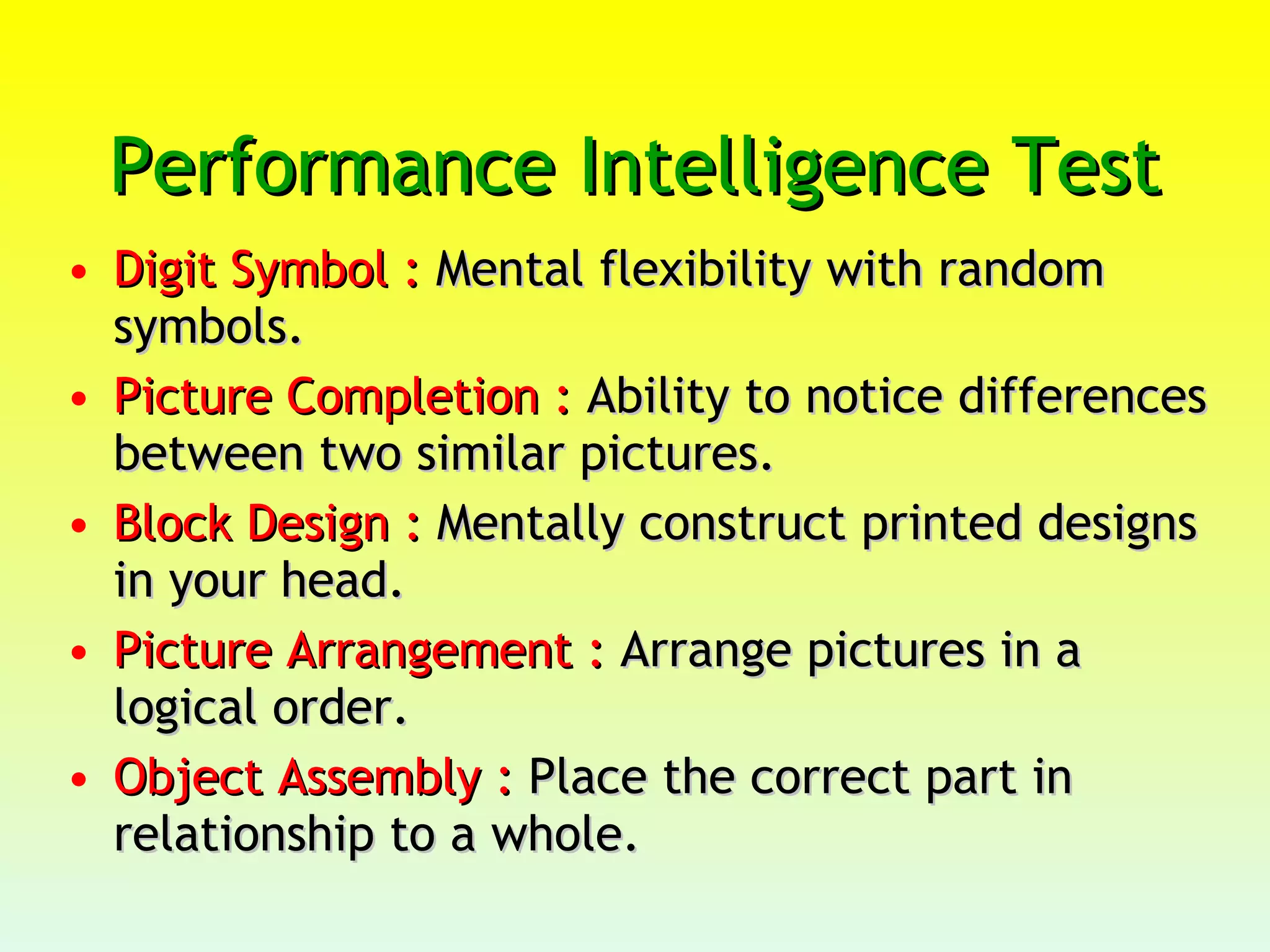 Performance Intelligence Test  Digit Symbol :  Mental flexibility with random symbols.  Picture Completion :  Ability to notice differences between two similar pictures.  Block Design :  Mentally construct printed designs in your head.  Picture Arrangement :  Arrange pictures in a logical order.  Object Assembly :  Place the correct part in relationship to a whole. 