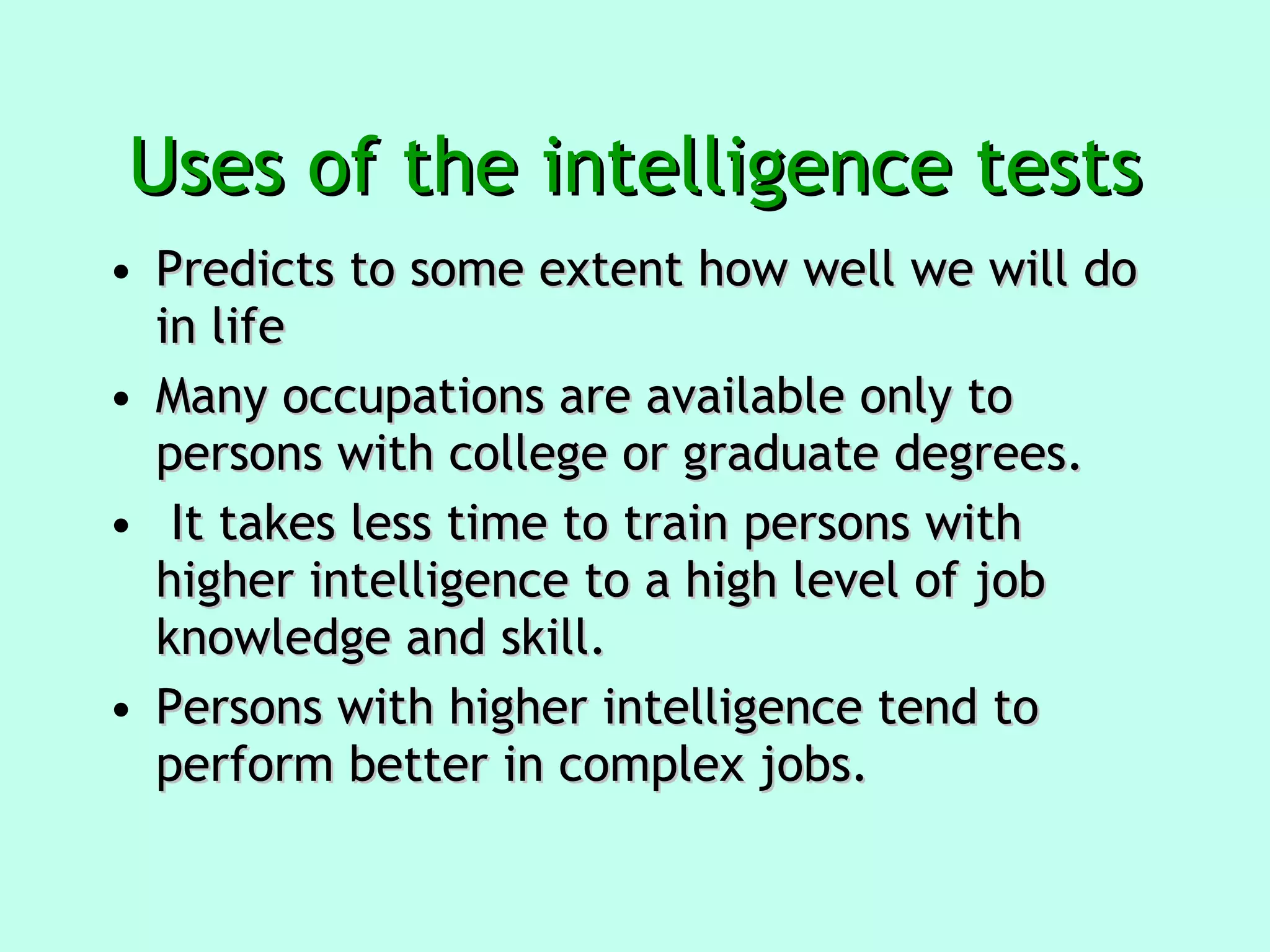 Uses of the intelligence tests Predicts to some extent how well we will do in life  Many occupations are available only to persons with college or graduate degrees. It takes less time to train persons with higher intelligence to a high level of job knowledge and skill.  Persons with higher intelligence tend to perform better in complex jobs. 