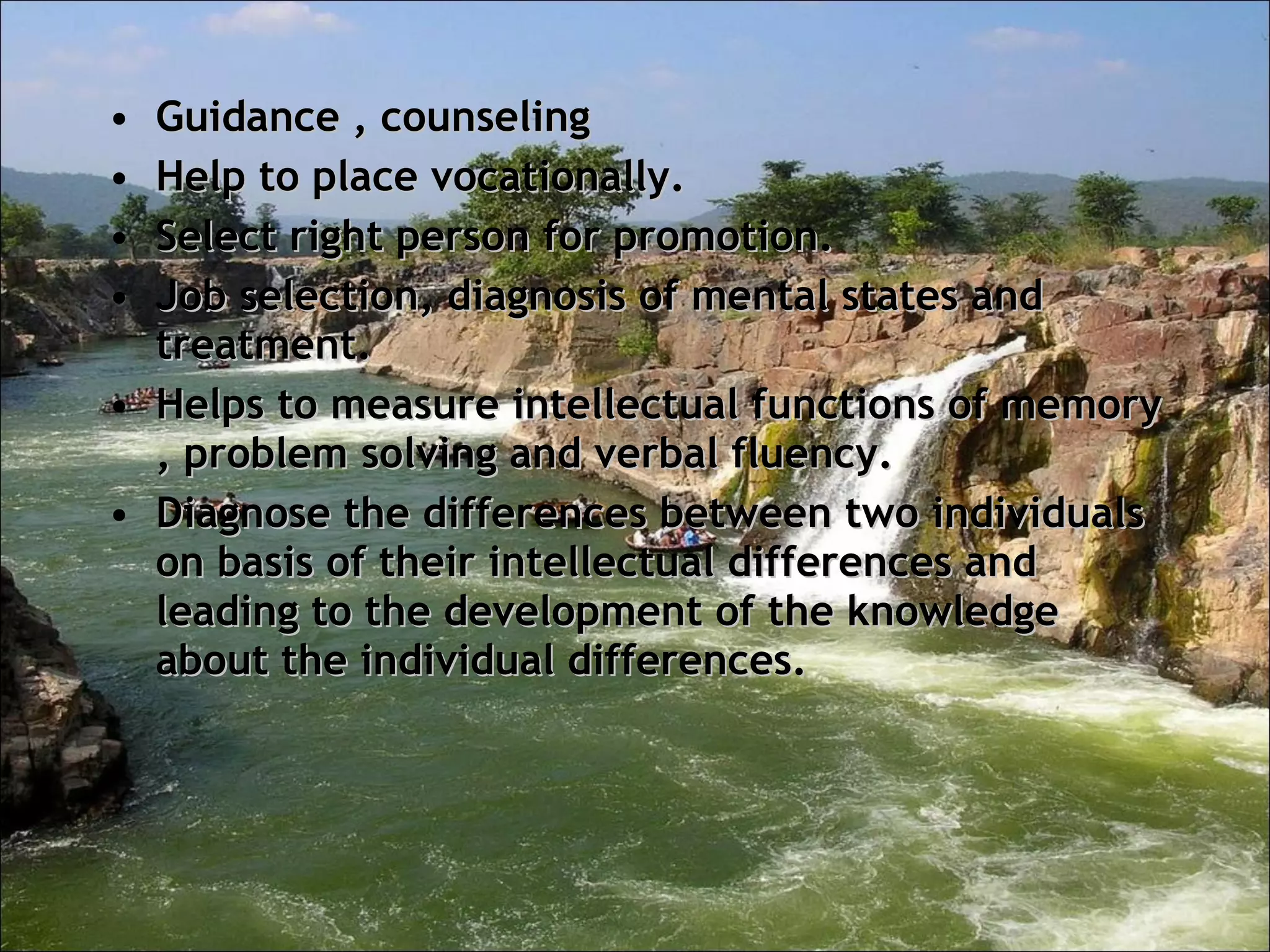 Guidance , counseling  Help to place vocationally.  Select right person for promotion.  Job selection, diagnosis of mental states and treatment.  Helps to measure intellectual functions of memory , problem solving and verbal fluency.  Diagnose the differences between two individuals on basis of their intellectual differences and leading to the development of the knowledge about the individual differences. 
