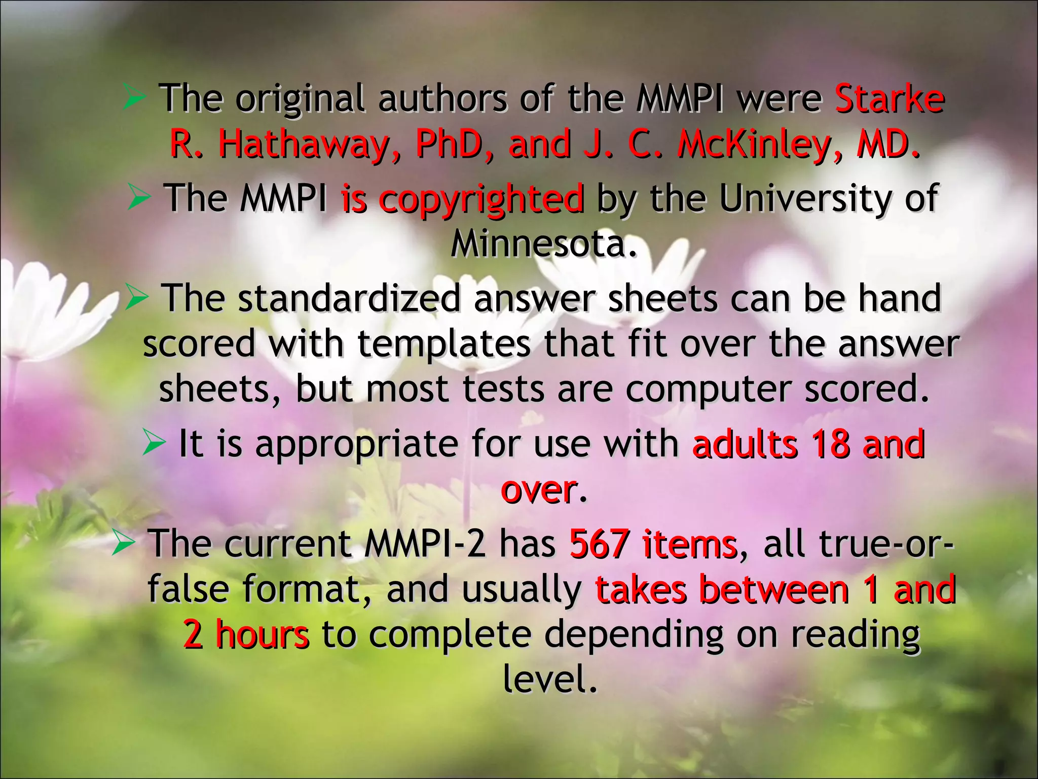 The original authors of the MMPI were  Starke R. Hathaway, PhD, and J. C. McKinley, MD.  The MMPI  is copyrighted  by the University of Minnesota.  The standardized answer sheets can be hand scored with templates that fit over the answer sheets, but most tests are computer scored.  It is appropriate for use with  adults 18 and over .  The current MMPI-2 has  567 items , all true-or-false format, and usually  takes between 1 and 2 hours  to complete depending on reading level. 