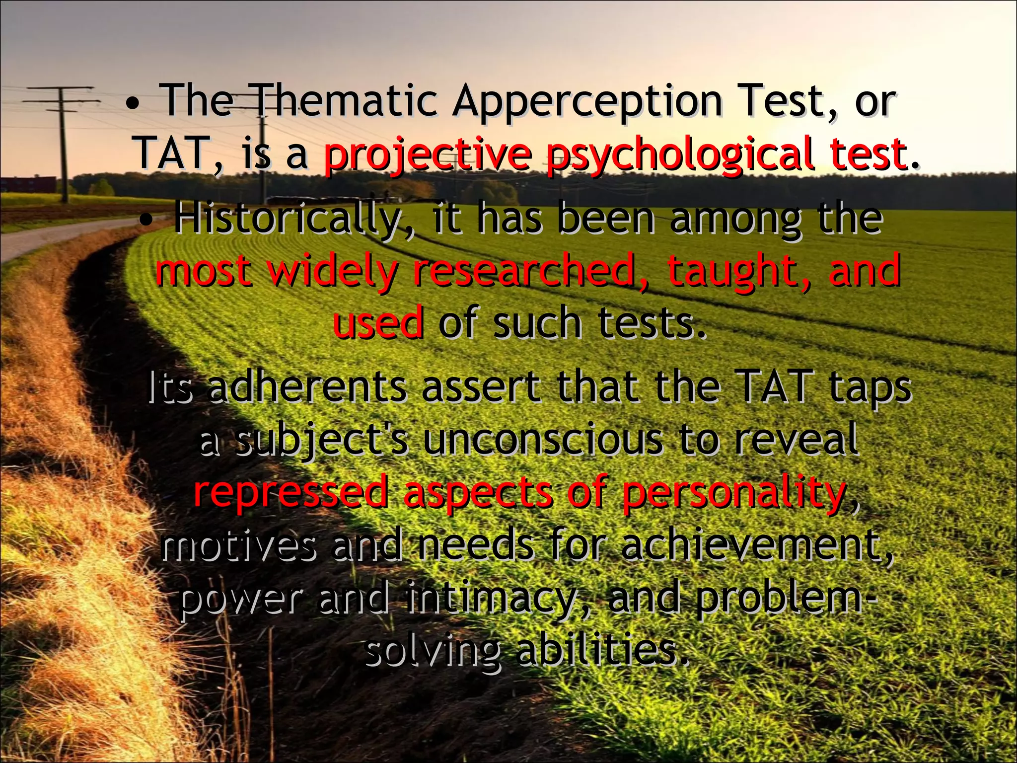 The Thematic Apperception Test, or TAT, is a  projective psychological test .  Historically, it has been among the  most widely researched, taught, and used  of such tests.  Its adherents assert that the TAT taps a subject's unconscious to reveal  repressed aspects of personality , motives and needs for achievement, power and intimacy, and problem-solving abilities. 