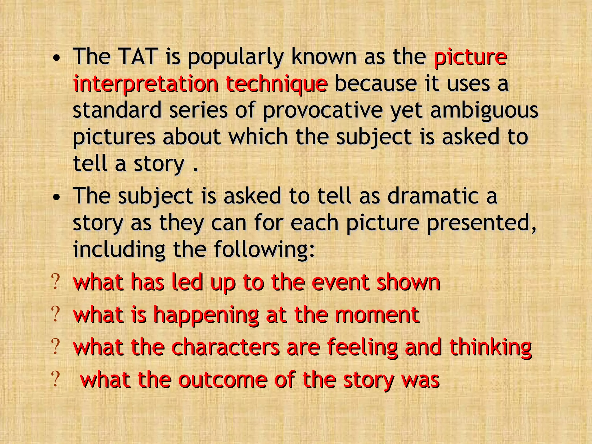 The TAT is popularly known as the  picture interpretation technique  because it uses a standard series of provocative yet ambiguous pictures about which the subject is asked to tell a story .  The subject is asked to tell as dramatic a story as they can for each picture presented, including the following:  what has led up to the event shown  what is happening at the moment  what the characters are feeling and thinking what the outcome of the story was 