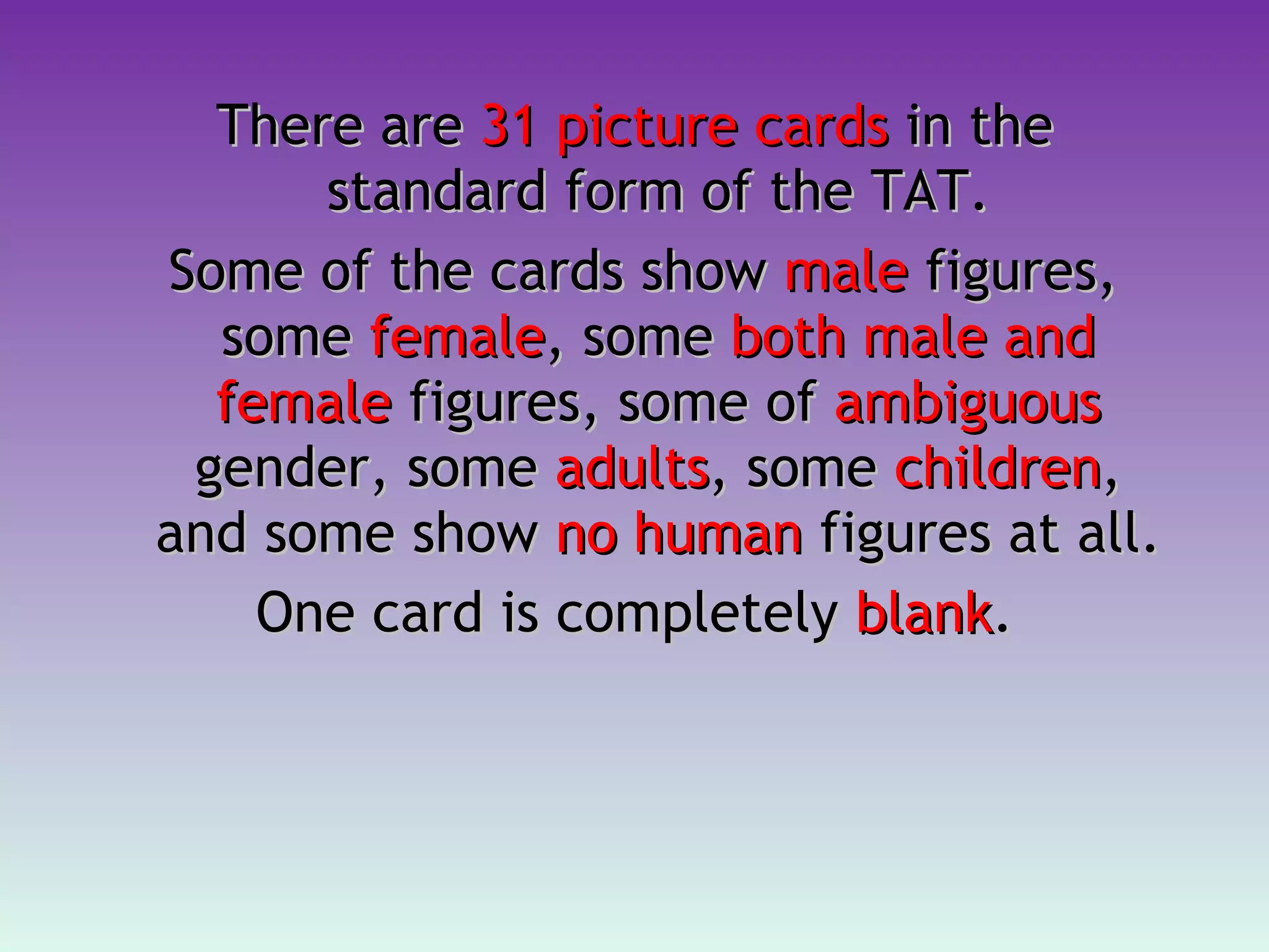 There are  31 picture cards  in the standard form of the TAT. Some of the cards show  male  figures, some  female , some  both male and female  figures, some of  ambiguous  gender, some  adults , some  children , and some show  no human  figures at all.  One card is completely  blank . 
