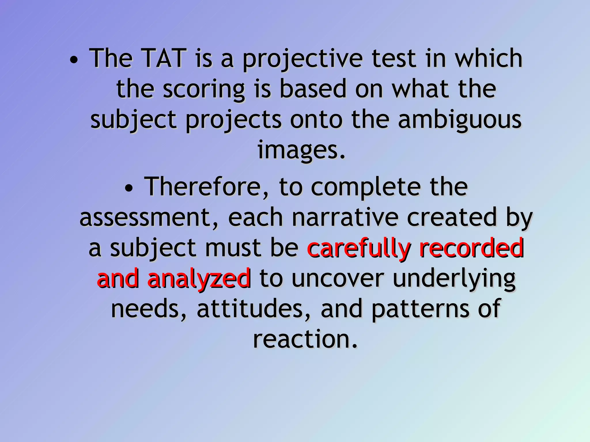 The TAT is a projective test in which the scoring is based on what the subject projects onto the ambiguous images.  Therefore, to complete the assessment, each narrative created by a subject must be  carefully recorded and analyzed  to uncover underlying needs, attitudes, and patterns of reaction. 