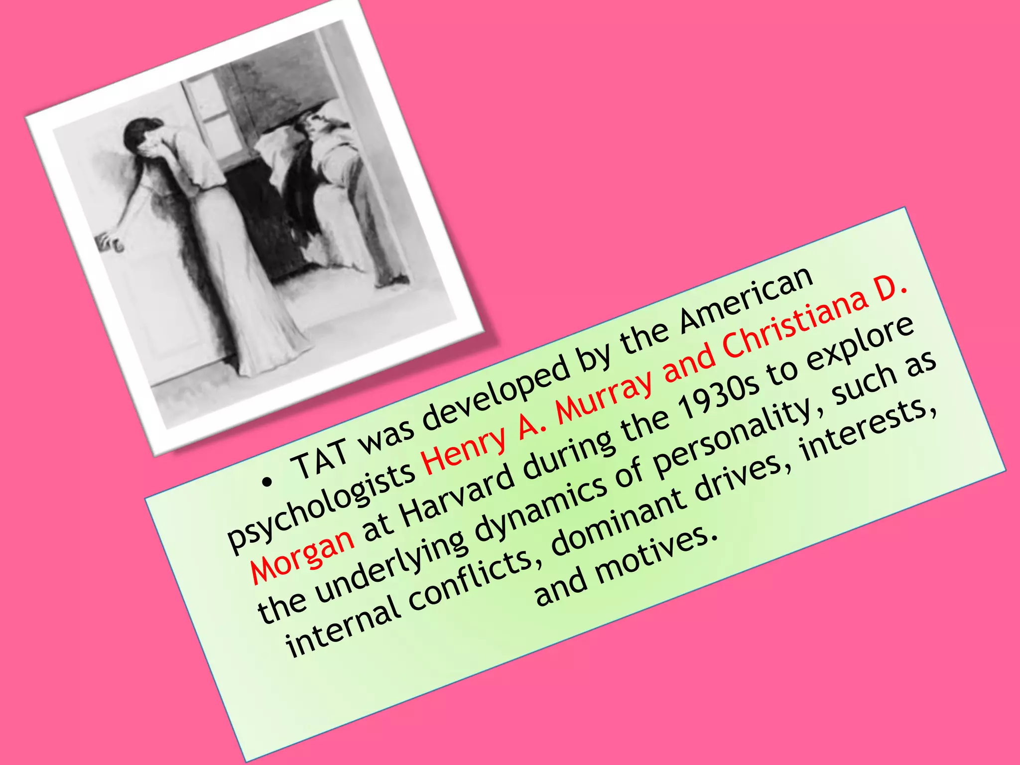 TAT was developed by the American psychologists  Henry A. Murray and Christiana D. Morgan  at Harvard during the 1930s to explore the underlying dynamics of personality, such as internal conflicts, dominant drives, interests, and motives. 