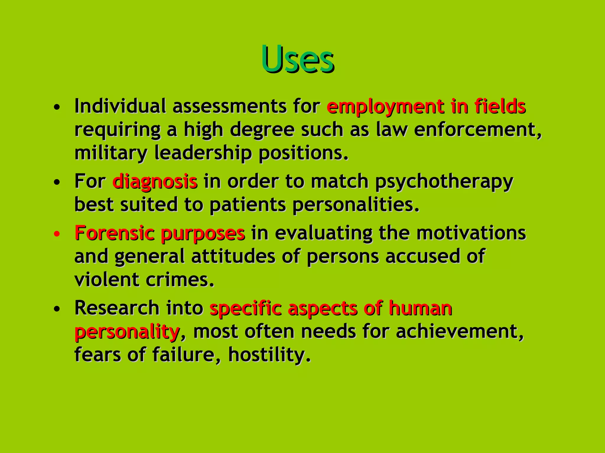 Uses   Individual assessments for  employment in fields  requiring a high degree such as law enforcement, military leadership positions.  For  diagnosis  in order to match psychotherapy best suited to patients personalities.  Forensic purposes  in evaluating the motivations and general attitudes of persons accused of violent crimes.  Research into  specific aspects of human personality , most often needs for achievement, fears of failure, hostility. 