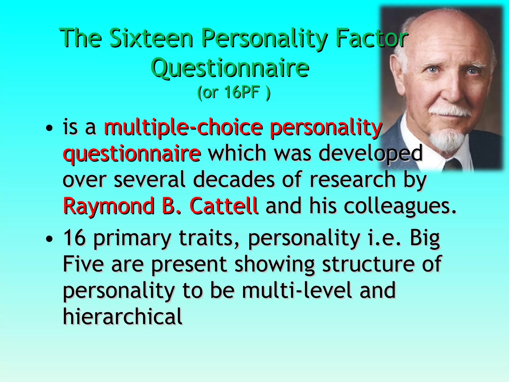 The Sixteen Personality Factor Questionnaire  (or 16PF ) is a  multiple-choice personality questionnaire  which was developed over several decades of research by  Raymond B. Cattell  and his colleagues.  16 primary traits, personality i.e. Big Five are present showing structure of personality to be multi-level and hierarchical 