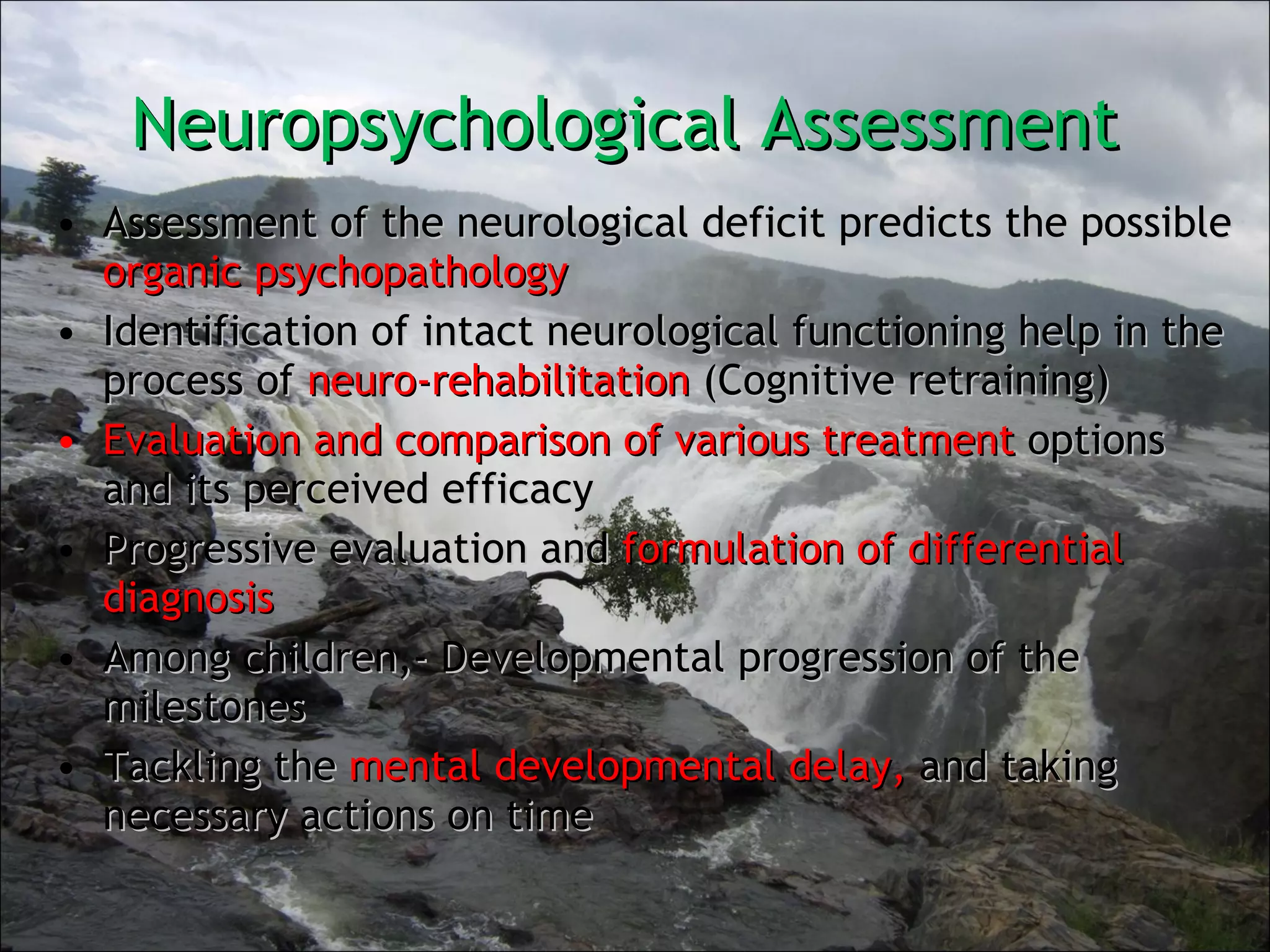 Neuropsychological Assessment  Assessment of the neurological deficit predicts the possible  organic psychopathology Identification of intact neurological functioning help in the process of  neuro-rehabilitation  (Cognitive retraining) Evaluation and comparison of various treatment  options and its perceived efficacy Progressive evaluation and  formulation of differential diagnosis Among children,- Developmental progression of the milestones Tackling the  mental developmental delay,  and taking necessary actions on time 