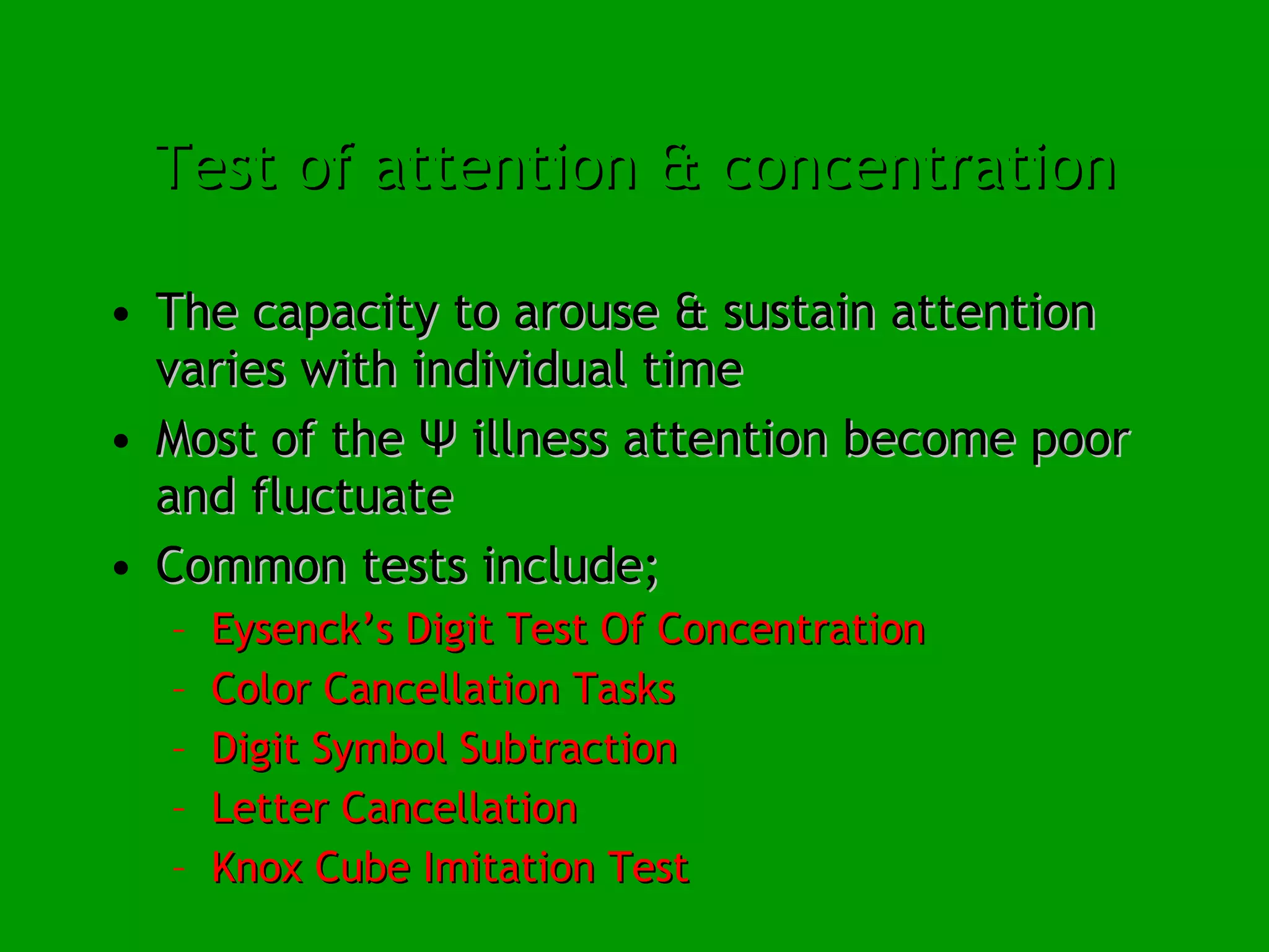 Test of attention & concentration The capacity to arouse & sustain attention varies with individual time  Most of the Ψ illness attention become poor and fluctuate Common tests include; Eysenck’s Digit Test Of Concentration Color Cancellation Tasks Digit Symbol Subtraction Letter Cancellation Knox Cube Imitation Test 