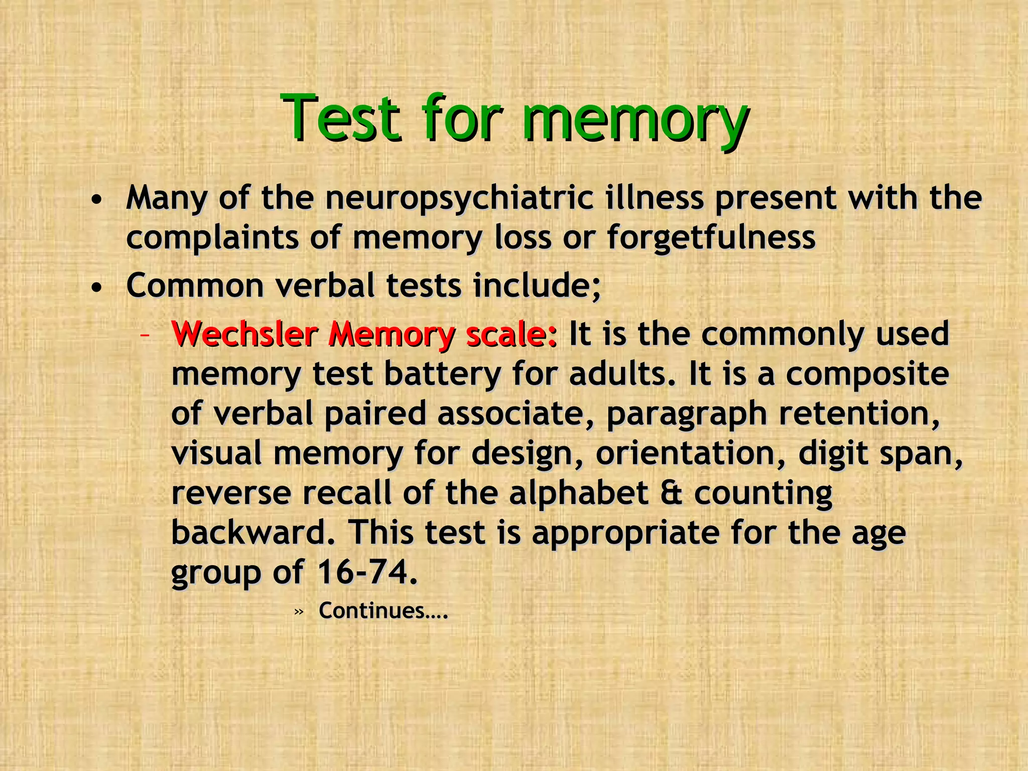 Test for memory Many of the neuropsychiatric illness present with the complaints of memory loss or forgetfulness Common verbal tests include; Wechsler Memory scale:  It is the commonly used memory test battery for adults. It is a composite of verbal paired associate, paragraph retention, visual memory for design, orientation, digit span, reverse recall of the alphabet & counting backward. This test is appropriate for the age group of 16-74. Continues….  