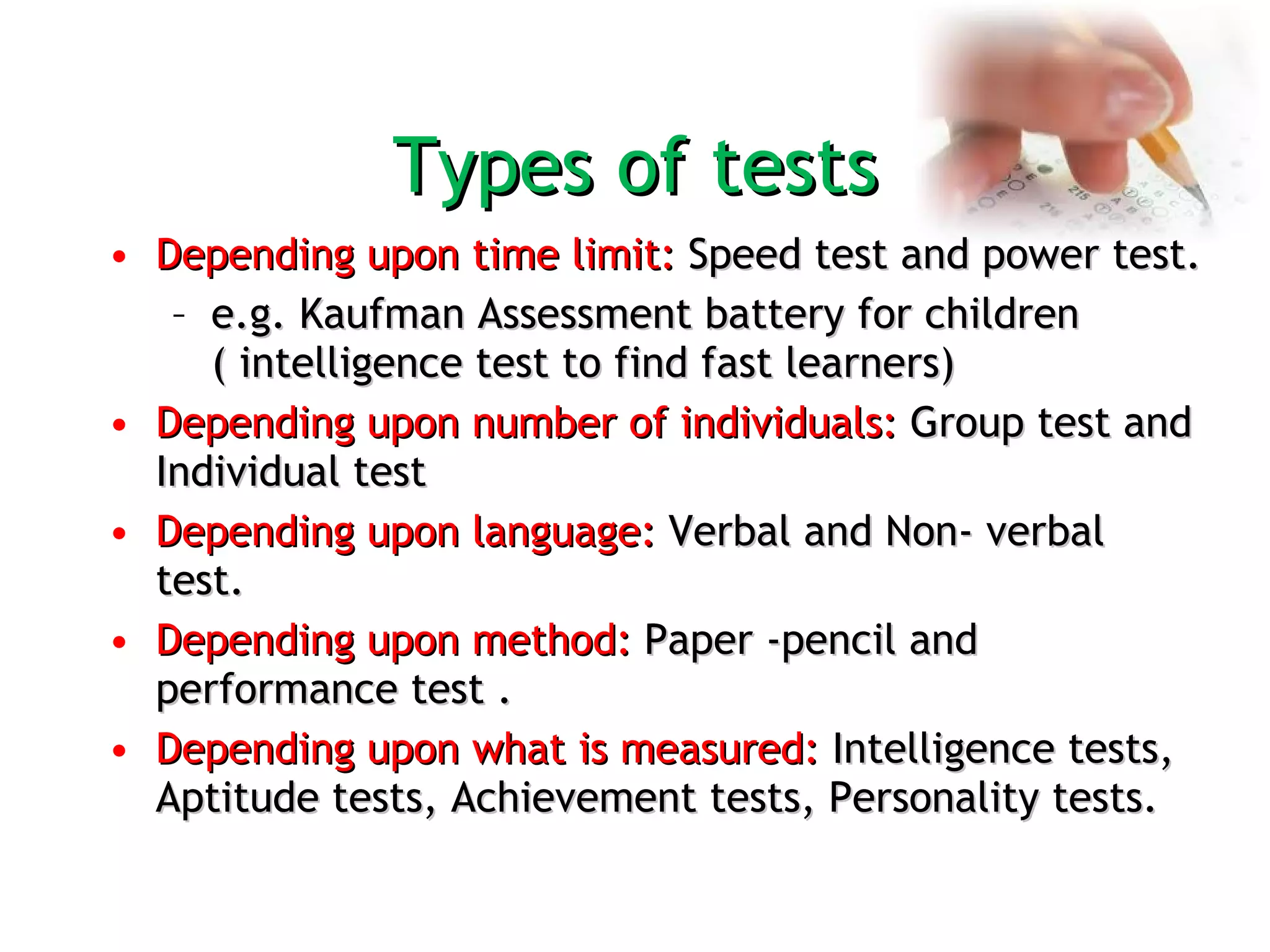 Types of tests Depending upon time limit:  Speed test and power test.  e.g. Kaufman Assessment battery for children ( intelligence test to find fast learners)  Depending upon number of individuals:  Group test and Individual test Depending upon language:  Verbal and Non- verbal test.  Depending upon method:  Paper -pencil and performance test . Depending upon what is measured:  Intelligence tests, Aptitude tests, Achievement tests, Personality tests. 