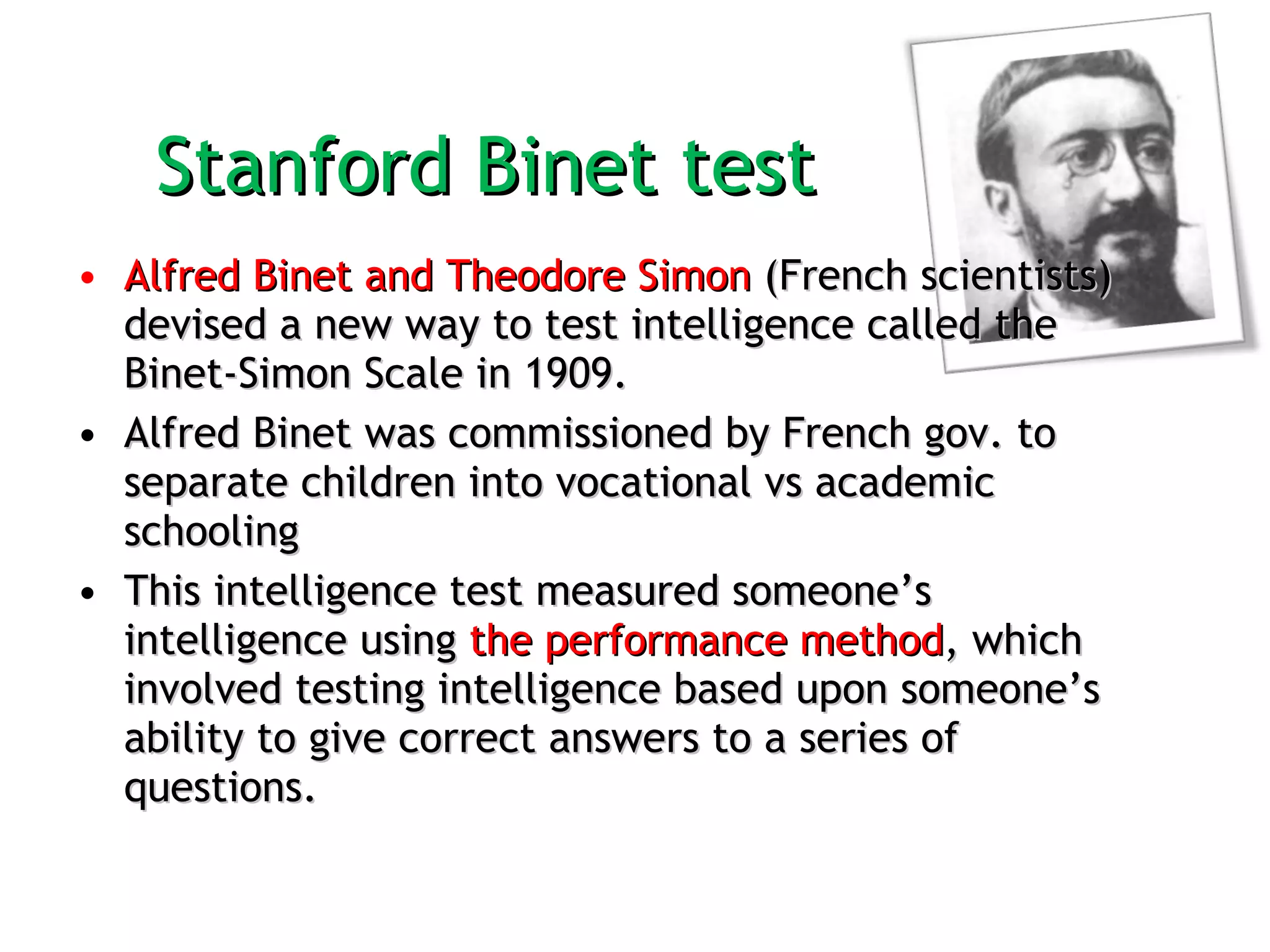 Stanford Binet test  Alfred Binet and Theodore Simon  (French scientists) devised a new way to test intelligence called the Binet-Simon Scale in 1909.  Alfred Binet was commissioned by French gov. to separate children into vocational vs academic schooling  This intelligence test measured someone’s intelligence using  the performance method , which involved testing intelligence based upon someone’s ability to give correct answers to a series of questions. 