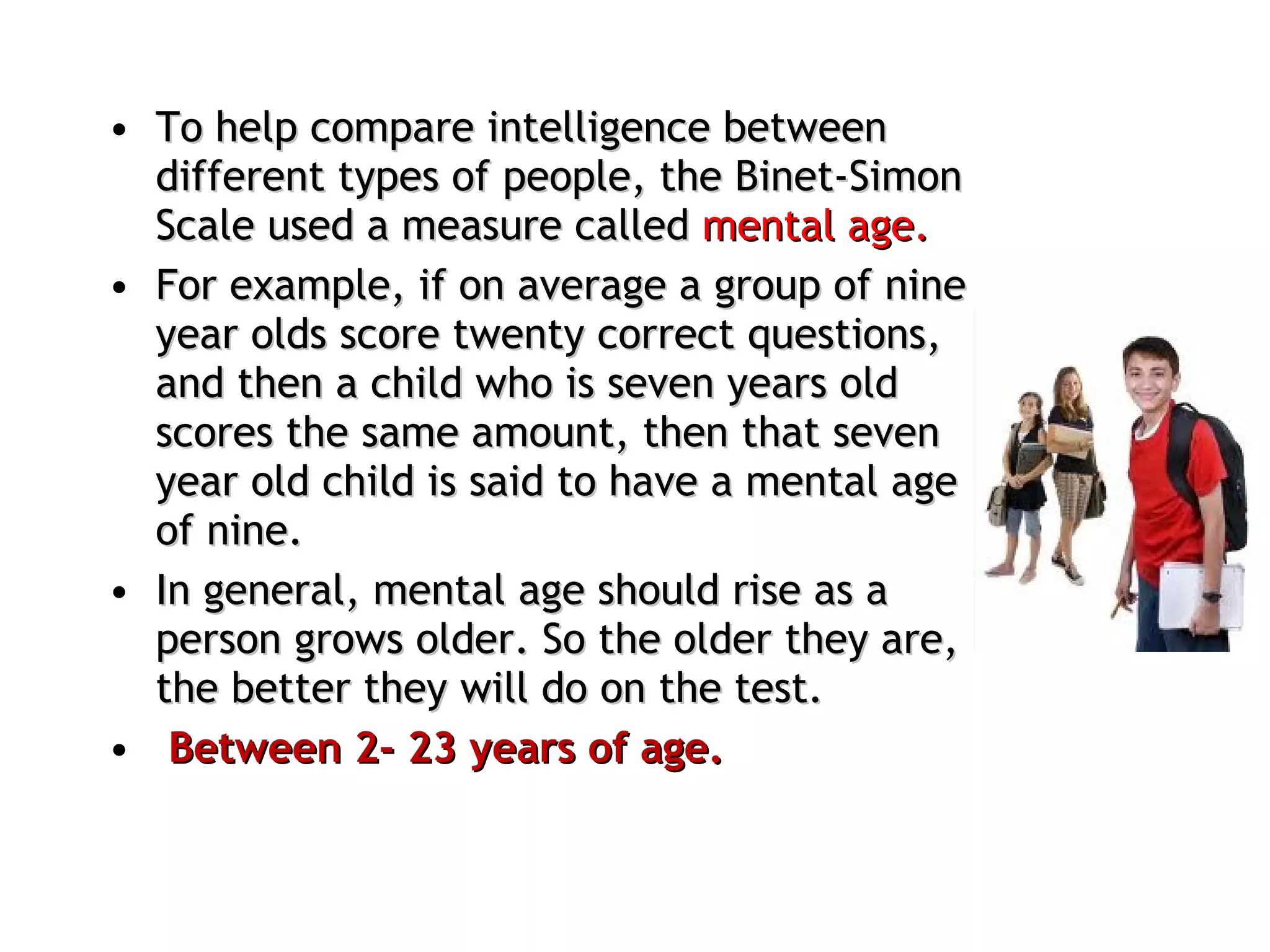 To help compare intelligence between different types of people, the Binet-Simon Scale used a measure called  mental age.  For example, if on average a group of nine year olds score twenty correct questions, and then a child who is seven years old scores the same amount, then that seven year old child is said to have a mental age of nine.  In general, mental age should rise as a person grows older. So the older they are, the better they will do on the test. Between 2- 23 years of age. 