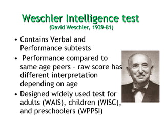Weschler Intelligence test  (David Weschler, 1939-81)  Contains Verbal and Performance subtests Performance compared to same age peers – raw score has different interpretation depending on age  Designed widely used test for adults (WAIS), children (WISC), and preschoolers (WPPSI) 