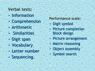 Verbal tests: Information Comprehension Arithmetic Similarities Digit span  Vocabulary  Letter number Sequencing.  Performance scale: Digit symbol  Picture completion Block design  Picture arrangement Matrix reasoning Object assembly Symbol search 