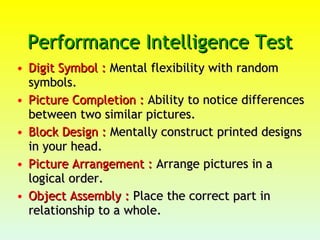 Performance Intelligence Test  Digit Symbol :  Mental flexibility with random symbols.  Picture Completion :  Ability to notice differences between two similar pictures.  Block Design :  Mentally construct printed designs in your head.  Picture Arrangement :  Arrange pictures in a logical order.  Object Assembly :  Place the correct part in relationship to a whole. 