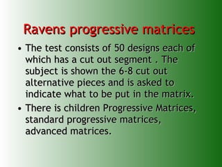 Ravens progressive matrices  The test consists of 50 designs each of which has a cut out segment . The subject is shown the 6-8 cut out alternative pieces and is asked to indicate what to be put in the matrix.  There is children Progressive Matrices, standard progressive matrices, advanced matrices. 