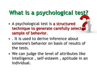 What is a psychological test? A psychological test is  a structured technique to generate carefully selected sample of behavior. . It is used to derive inference about someone's behavior on basis of results of the tests.  We can judge the level of attributes like intelligence , self-esteem , aptitude in an individual. 