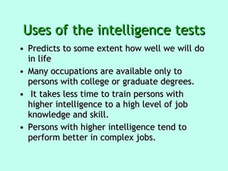 Uses of the intelligence tests Predicts to some extent how well we will do in life  Many occupations are available only to persons with college or graduate degrees. It takes less time to train persons with higher intelligence to a high level of job knowledge and skill.  Persons with higher intelligence tend to perform better in complex jobs. 