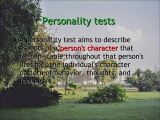 Personality tests  A personality test aims to describe aspects of a  person's character  that remain stable throughout that person's lifetime, the individual's character pattern of behavior, thoughts, and feelings. 