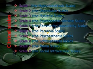 Clinical scales  Scale 1 (the Hypochondriasis Scale)  Scale 2  (the Depression Scale)  Scale 3  (the Hysteria Scale)  Scale 4  (the Psychopathic Deviate Scale)  Scale 5  (the Femininity/Masculinity Scale)  Scale 6  (the Paranoia Scale)  Scale 7  (the Psychasthenia Scale)  Scale 8  (the Schizophrenia Scale)  Scale 9  (the Mania Scale) :  Scale 0  (the Social Introversion Scale) 