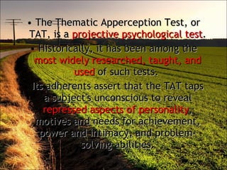 The Thematic Apperception Test, or TAT, is a  projective psychological test .  Historically, it has been among the  most widely researched, taught, and used  of such tests.  Its adherents assert that the TAT taps a subject's unconscious to reveal  repressed aspects of personality , motives and needs for achievement, power and intimacy, and problem-solving abilities. 