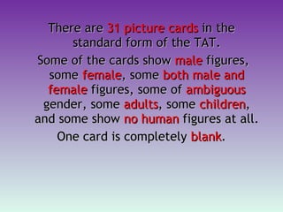 There are  31 picture cards  in the standard form of the TAT. Some of the cards show  male  figures, some  female , some  both male and female  figures, some of  ambiguous  gender, some  adults , some  children , and some show  no human  figures at all.  One card is completely  blank . 
