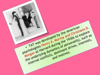 TAT was developed by the American psychologists  Henry A. Murray and Christiana D. Morgan  at Harvard during the 1930s to explore the underlying dynamics of personality, such as internal conflicts, dominant drives, interests, and motives. 
