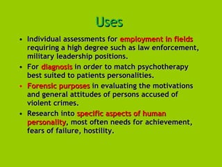Uses   Individual assessments for  employment in fields  requiring a high degree such as law enforcement, military leadership positions.  For  diagnosis  in order to match psychotherapy best suited to patients personalities.  Forensic purposes  in evaluating the motivations and general attitudes of persons accused of violent crimes.  Research into  specific aspects of human personality , most often needs for achievement, fears of failure, hostility. 