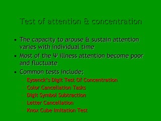 Test of attention & concentration The capacity to arouse & sustain attention varies with individual time  Most of the Ψ illness attention become poor and fluctuate Common tests include; Eysenck’s Digit Test Of Concentration Color Cancellation Tasks Digit Symbol Subtraction Letter Cancellation Knox Cube Imitation Test 