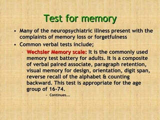 Test for memory Many of the neuropsychiatric illness present with the complaints of memory loss or forgetfulness Common verbal tests include; Wechsler Memory scale:  It is the commonly used memory test battery for adults. It is a composite of verbal paired associate, paragraph retention, visual memory for design, orientation, digit span, reverse recall of the alphabet & counting backward. This test is appropriate for the age group of 16-74. Continues….  