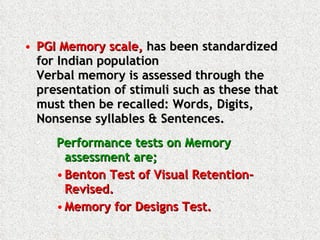 PGI Memory scale,  has been standardized for Indian population Verbal memory is assessed through the presentation of stimuli such as these that must then be recalled: Words, Digits, Nonsense syllables & Sentences. Performance tests on Memory assessment are; Benton Test of Visual Retention-Revised.  Memory for Designs Test.  