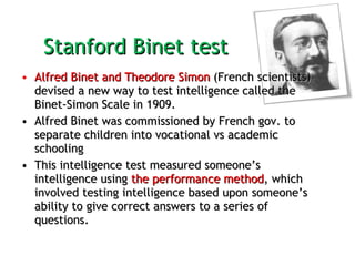 Stanford Binet test  Alfred Binet and Theodore Simon  (French scientists) devised a new way to test intelligence called the Binet-Simon Scale in 1909.  Alfred Binet was commissioned by French gov. to separate children into vocational vs academic schooling  This intelligence test measured someone’s intelligence using  the performance method , which involved testing intelligence based upon someone’s ability to give correct answers to a series of questions. 