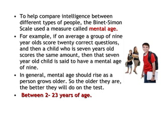 To help compare intelligence between different types of people, the Binet-Simon Scale used a measure called  mental age.  For example, if on average a group of nine year olds score twenty correct questions, and then a child who is seven years old scores the same amount, then that seven year old child is said to have a mental age of nine.  In general, mental age should rise as a person grows older. So the older they are, the better they will do on the test. Between 2- 23 years of age. 
